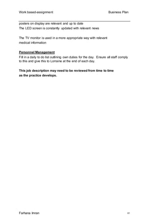 Work based-assignment Business Plan
Farhana Imran 61
posters on display are relevant and up to date
The LED screen is constantly updated with relevant news
The TV monitor is used in a more appropriate way with relevant
medical information
Personnel Management
Fill in a daily to do list outlining own duties for the day. Ensure all staff comply
to this and give this to Lorraine at the end of each day.
This job description may need to be reviewed from time to time
as the practice develops.
 