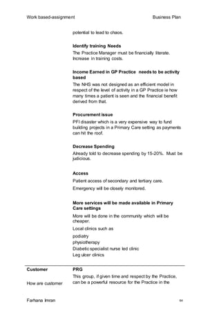 Work based-assignment Business Plan
Farhana Imran 64
potential to lead to chaos.
Identify training Needs
The Practice Manager must be financially literate.
Increase in training costs.
Income Earned in GP Practice needs to be activity
based
The NHS was not designed as an efficient model in
respect of the level of activity in a GP Practice ie how
many times a patient is seen and the financial benefit
derived from that.
Procurement issue
PFI disaster which is a very expensive way to fund
building projects in a Primary Care setting as payments
can hit the roof.
Decrease Spending
Already told to decrease spending by 15-20%. Must be
judicious.
Access
Patient access of secondary and tertiary care.
Emergency will be closely monitored.
More services will be made available in Primary
Care settings
More will be done in the community which will be
cheaper.
Local clinics such as
podiatry
physiotherapy
Diabetic specialist nurse led clinic
Leg ulcer clinics
Customer
How are customer
PRG
This group, if given time and respect by the Practice,
can be a powerful resource for the Practice in the
 