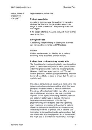 Work based-assignment Business Plan
Farhana Imran 65
needs, wants or
expectations
changing?
improvement of patient care.
Patients expectation
As patients become more demanding this can put a
strain on the Practice. People are less keen to do
things at home or self-care. They land up in A&E or
GP surgery.
If the people attending A&E are analysed, many did not
need to be there.
Lifestyle choices
A sedentary lifestyle leading to obesity and diabetes
can increase the demands on GP Practices.
Access
Access has increased but this has led to patients
becoming more dependant on their doctors.
Patients have choice who they register with
The Constitution's inclusion of rights for members of the
public to choose their GP practice and a specific doctor
within that practice will be welcome news for patients.
However, it will have repercussions for PCTs and
doctors' practices, and the appropriate funding and staff
levels will need to be in place to ensure that this can be
made to work.
Patients as consumers are assuming a more active role
in their medical care decision-making, which has been
prompted by better access to medical information.
Patient use of medical information may affect physician
practice incentives to provide care, which critically
depends on the agency relationship between physician
and patient. If patient use of medical information
improves communication and understanding,
physicians may need to spend less time explaining
what treatments are needed and convincing patients
about the appropriateness of their recommendations,
increasing incentives to provide care. If patients use
information to demand treatments and procedures that
are at odds with what the physician would recommend,
this might lead to a contentious relationship, making it
 