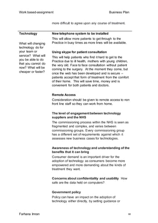 Work based-assignment Business Plan
Farhana Imran 66
more difficult to agree upon any course of treatment.
Technology
What will changing
technology do for
your team or
service? What will
you be able to do
that you cannot do
now? What will be
cheaper or faster?
New telephone system to be installed
This will allow more patients to get through to the
Practice in busy times as more lines will be available.
Using skype for patient consultation
This will help patients who find it hard to get to the
Practice due to ill health, mothers with young children,
the very old. Face to face consultation without patient
coming to the surgery. At the moment they come, but
once the web has been developed and is secure –
patients accept that form of treatment from the comfort
of their home. This will save time, money and is
convenient for both patients and doctors.
Remote Access
Consideration should be given to remote access to non
front line staff so they can work from home.
The level of engagement between technology
suppliers and the NHS
The commissioning process within the NHS is seen as
fragmented and complex, and varies between
commissioning groups. Every commissioning group
has a different set of requirements against which it
assesses new business cases for technologies.
Awareness of technology and understanding of the
benefits that it can bring
Consumer demand is an important driver for the
adoption of technology as consumers become more
empowered and more demanding about the kinds of
treatment they want.
Concerns about confidentiality and usability How
safe are the data held on computers?
Government policy
Policy can have an impact on the adoption of
technology either directly, by setting guidance or
 