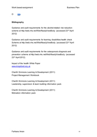 Work based-assignment Business Plan
Farhana Imran 81
O
Bibliography
Guidance and audit requirements for the alcohol-related risk reduction
scheme at http://web.nhs.net/WebReadyViewBody (accessed 23rd April
2012)
Guidance and audit requirements for learning disabilities health check
Scheme at http://web.nhs.net/WebReadyViewBody (accessed 23rd April
2012)
Guidance and audit requirements for the osteoporosis diagnosis and
prevention scheme at http://web.nhs.net/WebReadyViewBody (accessed
23rd April 2012)
Impact of the health White Paper
www.kingsfund.org.uk
Cherith Simmons Learning & Development (2011)
Project Management Workbook
Cherith Simmons Learning & Development (2011)
Leadership, supervision & team building information pack
Cherith Simmons Learning & Development (2011)
Motivation information pack
 