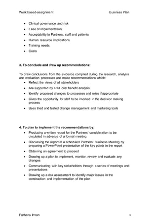 Work based-assignment Business Plan
Farhana Imran 9
 Clinical governance and risk
 Ease of implementation
 Acceptability to Partners, staff and patients
 Human resource implications
 Training needs
 Costs
3. To conclude and draw up recommendations:
To draw conclusions from the evidence compiled during the research, analysis
and evaluation processes and make recommendations which:
 Reflect the views of all stakeholders
 Are supported by a full cost benefit analysis
 Identify proposed changes to processes and roles if appropriate
 Gives the opportunity for staff to be involved in the decision making
process
 Uses tried and tested change management and marketing tools
4. To plan to implement the recommendations by:
 Producing a written report for the Partners’ consideration to be
circulated in advance of a formal meeting
 Discussing the report at a scheduled Partners’ Business Meeting by
preparing a PowerPoint presentation of the key points in the report
 Obtaining an agreement to proceed
 Drawing up a plan to implement, monitor, review and evaluate any
changes
 Communicating with key stakeholders through a series of meetings and
presentations
 Drawing up a risk assessment to identify major issues in the
construction and implementation of the plan
 