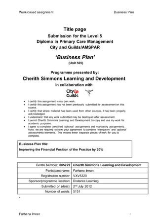Work-based assignment Business Plan
Farhana Imran 1
Title page
Submission for the Level 5
Diploma in Primary Care Management
City and Guilds/AMSPAR
‘Business Plan’
(Unit 505)
Programme presented by:
Cherith Simmons Learning and Development
In collaboration with
 I certify this assignment is my own work.
 I certify this assignment has not been previously submitted for assessment on this
course.
 I certify that where material has been used from other sources, it has been properly
acknowledged.
 I understand that any work submitted may be destroyed after assessment.
 I permit Cherith Simmons Learning and Development to copy and use my work for
academic purposes.
 I agree to complete combined ‘optional’ assignments and mandatory assignments.
Note: we are required to have your agreement to combine ‘mandatory’ and ‘optional’
assessments elements. This means fewer separate pieces of work for you to
complete.
Business Plan title:
Improving the Financial Position of the Practice by 20%
Centre Number: 065729 Cherith Simmons Learning and Development
Participant name: Farhana Imran
Registration number: VXV5320
Sponsor/programme location: Distance Learning
Submitted on (date): 2nd July 2012
Number of words: 5151
.
 