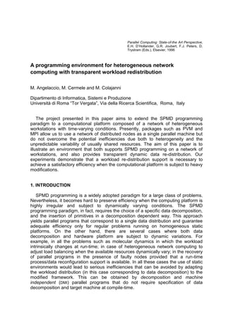 Parallel Computing: State-of-the Art Perspective,
E.H. D’Hollander, G.R. Joubert, F.J. Peters, D.
Trystram (Eds.), Elsevier, 1996
A programming environment for heterogeneous network
computing with transparent workload redistribution
M. Angelaccio, M. Cermele and M. Colajanni
Dipartimento di Informatica, Sistemi e Produzione
Università di Roma “Tor Vergata”, Via della Ricerca Scientifica, Roma, Italy
The project presented in this paper aims to extend the SPMD programming
paradigm to a computational platform composed of a network of heterogeneous
workstations with time-varying conditions. Presently, packages such as PVM and
MPI allow us to use a network of distributed nodes as a single parallel machine but
do not overcome the potential inefficiencies due both to heterogeneity and the
unpredictable variability of usually shared resources. The aim of this paper is to
illustrate an environment that both supports SPMD programming on a network of
workstations, and also provides transparent dynamic data re-distribution. Our
experiments demonstrate that a workload re-distribution support is necessary to
achieve a satisfactory efficiency when the computational platform is subject to heavy
modifications.
1. INTRODUCTION
SPMD programming is a widely adopted paradigm for a large class of problems.
Nevertheless, it becomes hard to preserve efficiency when the computing platform is
highly irregular and subject to dynamically varying conditions. The SPMD
programming paradigm, in fact, requires the choice of a specific data decomposition,
and the insertion of primitives in a decomposition dependent way. This approach
yields parallel programs that correspond to a single data distribution and guarantee
adequate efficiency only for regular problems running on homogeneous static
platforms. On the other hand, there are several cases where both data
decomposition and hardware platform are subject to dynamic variations. For
example, in all the problems such as molecular dynamics in which the workload
intrinsically changes at run-time; in case of heterogeneous network computing to
adjust load balancing when the available resources dynamically vary; in the recovery
of parallel programs in the presence of faulty nodes provided that a run-time
process/data reconfiguration support is available. In all these cases the use of static
environments would lead to serious inefficiencies that can be avoided by adapting
the workload distribution (in this case corresponding to data decomposition) to the
modified framework. This can be obtained by decomposition and machine
independent (DMI) parallel programs that do not require specification of data
decomposition and target machine at compile-time.
 