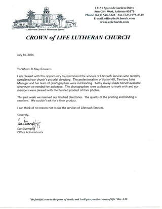 13131 Spanish Garden Drive
Sun City West, Arizona 85375
Phone (623) 546-6228 Fax (623) 975-2329
E-mail: office@colchurch.com
CROWN of LIFE LUTHERAN CHURCH
July 14, 2014
To Whom It May Concern:
1 am pleased with this opportunity to recommend the services of Lifetouch Services who recently
completed our church's pictorial directory. The professionalism of Kathy Hill, Territory Sales
Manager and her team of photographers were outstanding. Kathy always made herself available
whenever we needed her assistance. The photographers were a pleasure to work with and our
members were pleased with the finished product of their photos.
This past week we received our finished directories. The quality of the printing and binding is
excellent. We couldn't ask for a finer product.
I can think of no reason not to use the services of Lifetouch Services.
Sincerely,
Sue Stuempfig
Office Administrator
"Befaithful, even to the point of death, and I will give you the croivn of life." Rev. 2:10
 
