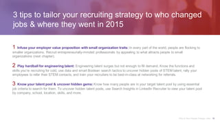 3 tips to tailor your recruiting strategy to who changed
jobs & where they went in 2015
1 Infuse your employer value proposition with small organization traits: In every part of the world, people are flocking to
smaller organizations. Recruit entrepreneurially-minded professionals by appealing to what attracts people to small
organizations (next chapter).
2 Play hardball for engineering talent: Engineering talent surges but not enough to fill demand. Know the functions and
skills you’re recruiting for cold, use data and smart Boolean search tactics to uncover hidden pools of STEM talent, rally your
employees to refer their STEM contacts, and train your recruiters to be best-in-class at networking for referrals.
3 Know your talent pool & uncover hidden gems: Know how many people are in your target talent pool by using essential
job criteria to search for them. To uncover hidden talent pools, use Search Insights in LinkedIn Recruiter to view your talent pool
by company, school, location, skills, and more.
Why & How People Change Jobs 10
 