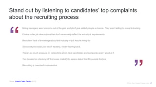 Stand out by listening to candidates’ top complaints
about the recruiting process
Hiring managers want unicorns out of the gate and don't give skilled people a chance. They aren't willing to invest in training.
Cookie cutter job descriptionsthat don't necessarily reflect the actual job requirements.
Recruiters’ lack of knowledge about the industry or job they’re hiring for.
Slooooow processes, too much mystery, never hearing back.
There’s so much pressure on networking when most candidates and companies aren’t good at it.
Too focused on checking off the boxes. Inability to assess talent that fits outside the box.
Recruiting is overdue for reinvention.
Source: LinkedIn Talent Trends, (2015).
Why & How People Change Jobs 27
 