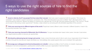 5 ways to use the right sources of hire to find the
right candidates
1 Invest in referrals, the #1 way people first hear about their new job: Start every search assignment with the question: “Who knows my
candidate?” Use LinkedIn to search connections’ connections. Ask, “Who’s the best person you know in (field)?” Don’t call anyone who’s not a
recommended top performer. Mention the referrer to maximize your call back rate. On the call, Only ask questions that get a “Yes” such as, “Would
you be open to discussing a career opportunity?” Develop a deep network by connecting with all candidates regardless of the outcome.1
2 Tailor your sourcing mix to different regions of the world: People lean toward different career channels in different locations. Invest in the
top sourcing channels in your region.
3 Tailor your sourcing channels for Millennials, Gen X & Boomers: Younger candidates lean toward online career channels. Invest where
your target audience prefers to discover job opportunities.
4 Get ahead by addressing top job changer pain points: Create content that shows what it’s like to work at your organization & don’t forget to
promote it through the channels your target candidates use. Acknowledge when people apply & when you’ve reviewed their application.
5 Encourage your colleagues to be brand ambassadors on LinkedIn: Looking at profiles is the #1 activity on LinkedIn. Inspire your
employees to be brand ambassadors, updating their LinkedIn profiles to put your organization’s best foot forward.
1 Lou Adler, LinkedIn Talent Blog, “How To Get More Referrals To Maximize Quality Of Hire,” (May 2015).
Why & How People Change Jobs 29
 