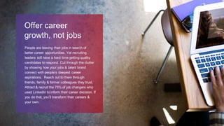 People are leaving their jobs in search of
better career opportunities. Yet recruiting
leaders still have a hard time getting quality
candidates to respond. Cut through the clutter
by showing how your jobs & talent brand
connect with people’s deepest career
aspirations. Reach out to them through
friends, family & former colleagues they trust.
Attract & recruit the 75% of job changers who
used LinkedIn to inform their career decision. If
you do that, you’ll transform their careers &
your own.
Offer career
growth, not jobs
 