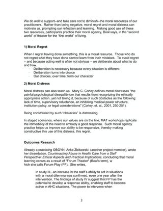 3
We do well to support--and take care not to diminish--the moral resources of our
practitioners. Rather than being negative, moral regret and moral distress can
motivate us, prompting our reflection and learning. Making good use of these
two resources, participants practice their moral agency, Boal says, in the “second
world” of theater for the “first world” of living.
1) Moral Regret
When I regret having done something, this is a moral resource. Those who do
not regret what they have done cannot learn from their mistakes. To avoid regret
– and because acting well is often not obvious – we deliberate about what to do
and how.
· Deliberation is necessary because every situation is different
· Deliberation turns into choice
· Our choices, over time, form our character
2) Moral Distress
Moral distress can also teach us. Mary C. Corley defines moral distressas "the
painful psychological disequilibrium that results from recognizing the ethically
appropriate action, yet not taking it, because of such obstacles as the following:
lack of time, supervisory reluctance, an inhibiting medical power structure,
institution policy, or legal considerations" (Corley, et. al., 2001, 250-251).
Being constrained by such “obstacles” is distressing.
In staged scenarios, where our values are on the line, MAT workshops replicate
the immediacy of the need to embody a good response. Such moral agency
practice helps us improve our ability to be responsive, thereby making
constructive this use of this distress, this regret.
Outcomes Research
Already a practicing OBGYN, Anke Zbikowski (another project member), wrote
her dissertation, Counteracting Abuse in Health Care from a Staff
Perspective: Ethical Aspects and Practical Implications, concluding that moral
learning occurs as a result of "Forum Theater" (Boal's term), w
hich she calls Forum Play (PF). She writes,
In study III...an increase in the staff’s ability to act in situations
with a moral dilemma was confirmed, even one year after the
intervention. The findings of study IV suggest that FP has the
potential to develop a response ability, enabling staff to become
active in AHC situations. The power to intervene when
 