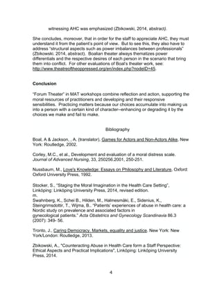 4
witnessing AHC was emphasized (Zbikowski, 2014, abstract).
She concludes, moreover, that in order for the staff to appreciate AHC, they must
understand it from the patient’s point of view. But to see this, they also have to
address “structural aspects such as power imbalances between professionals”
(Zbikowski. 2014, abstract). Boalian theater always thematizes power
differentials and the respective desires of each person in the scenario that bring
them into conflict. For other evaluations of Boal’s theater work, see:
http://www.theatreoftheoppressed.org/en/index.php?nodeID=45.
Conclusion
“Forum Theater” in MAT workshops combine reflection and action, supporting the
moral resources of practitioners and developing and their responsive
sensibilities. Practicing matters because our choices accumulate into making us
into a person with a certain kind of character--enhancing or degrading it by the
choices we make and fail to make.
Bibliography
Boal, A & Jackson, , A. (translator), Games for Actors and Non-Actors Alike, New
York: Routledge, 2002.
Corley, M.C., et al., Development and evaluation of a moral distress scale.
Journal of Advanced Nursing, 33, 250256.2001, 250-251.
Nussbaum, M., Love's Knowledge: Essays on Philosophy and Literature, Oxford:
Oxford University Press, 1992.
Stocker, S., “Staging the Moral Imagination in the Health Care Setting”,
Linköping: Linköping University Press, 2014, revised edition.
m.
Swahnberg, K., Schei B., Hilden, M., Halmesmäki, E., Sidenius, K.,
Steingrimsdottir, T., Wijma, B.. “Patients’ experiences of abuse in health care: a
Nordic study on prevalence and associated factors in
gynecological patients.” Acta Obstetrics and Gynecology Scandinavia 86.3
(2007): 349- 56.
Tronto, J., Caring Democracy. Markets, equality and justice. New York: New
York/London: Routledge, 2013.
Zbikowski, A., "Counteracting Abuse in Health Care form a Staff Perspective:
Ethical Aspects and Practical Implications", Linköping: Linköping University
Press, 2014.
 