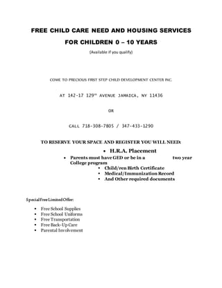 FREE CHILD CARE NEED AND HOUSING SERVICES
FOR CHILDREN 0 – 10 YEARS
(Available if you qualify)
COME TO PRECIOUS FIRST STEP CHILD DEVELOPMENT CENTER INC.
AT 142-17 129th
AVENUE JAMAICA, NY 11436
OR
CALL 718-308-7805 / 347-433-1290
TO RESERVE YOUR SPACE AND REGISTER YOU WILL NEED:
 H.R.A. Placement
 Parents must have GED or be in a two year
College program
 Child/ren Birth Certificate
 Medical/Immunization Record
 And Other required documents
SpecialFreeLimitedOffer:
 Free School Supplies
 Free School Uniforms
 Free Transportation
 Free Back-Up Care
 Parental Involvement
 