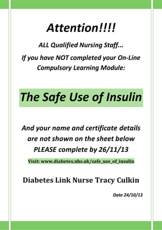 Attention!!!!
ALL Qualified Nursing Staff...
If you have NOT completed your On-Line
Compulsory Learning Module:
The Safe Use of Insulin
And your name and certificate details
are not shown on the sheet below
PLEASE complete by 26/11/13
Visit: www.diabetes.nhs.uk/safe_use_of_insulin
Diabetes Link Nurse Tracy Culkin
Date 24/10/13
 