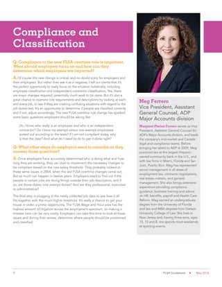 3 FLSA Guidebook May 2016
Compliance and
Classification
Q: Compliance to the new FLSA overtime rule is important.
What should employers focus on and how can they
determine which employees are impacted?
A: Of course this new change is critical, and no doubt scary, for employers and
their employees. But rather than see it as a negative, I tell our clients that it’s
the perfect opportunity to really focus on the situation holistically, including
employee classification and independent contractor classification. Yes, there
are major changes required, potentially much work to be done. But it’s also a
great chance to examine role requirements and descriptions by looking at each
and every job, to see if they are creating confusing situations with regard to the
job duties test. It’s an opportunity to determine if people are classified correctly
and if not, adjust accordingly. The new FLSA overtime rule change has sparked
some basic questions employers should be asking like:
Do I know who really is an employee and who is an independent
contractor? Do I have my exempt versus non-exempt employees
sorted out according to the tests? If I am not compliant today, why
is that the case? And what do I need to do to get it done right?
Q: What other steps do employers need to consider as they
answer those questions?
A: Once employers have accurately determined who is doing what and how
long they are working, they can start to implement the necessary changes to
be compliant based on the new salary threshold. They probably looked at
these same issues in 2004, when the last FLSA overtime changes came out.
But so much can happen in twelve years. Employers need to find out if the
people in certain jobs are doing things outside their job description, and if
so, are those duties now exempt duties? And are they professional, executive
or administrative?
The final step is plugging in the newly collected job data to see how it all
fits together with the much higher threshold. It’s really a chance to get your
house in order, a prime opportunity. The FLSA Wage and Hour area has the
highest amount of litigation across the employment spectrum, so making a
mistake here can be very costly. Employers can take this time to look at these
issues and during their review, determine where people should be positioned
and classified.
Margaret Phelan Ferrero serves as Vice
President, Assistant General Counsel for
ADP’s Major Accounts division, and leads
the company’s mid-market and Canada
legal and compliance teams. Before
bringing her talent to ADP in 2009, Meg
practiced law at the largest Hispanic-
owned community bank in the U.S., and
with law firms in Miami, Florida and San
Juan, Puerto Rico. Meg has represented
senior management in all areas of
employment law, contracts negotiations,
real estate matters, and general
management. She also brings extensive
experience providing compliance
guidance, business training and advice
on HR, benefits, payroll and Health Care
Reform. Meg earned an undergraduate
degree from the University of Florida
and law and MBA degrees from Stetson
University College of Law. She lives in
New Jersey and, having three sons, ages
15, 13 and 8, she spends most weekends
at sporting events.
Meg Ferrero
Vice President, Assistant
General Counsel, ADP
Major Accounts division
 