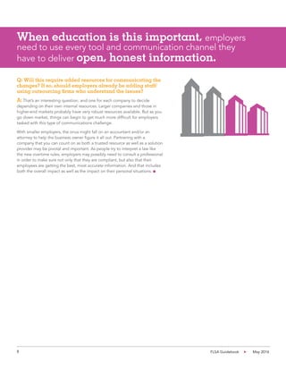 8 FLSA Guidebook May 2016
Q: Will this require added resources for communicating the
changes? If so, should employers already be adding staff/
using outsourcing firms who understand the issues?
A: That’s an interesting question, and one for each company to decide
depending on their own internal resources. Larger companies and those in
higher-end markets probably have very robust resources available. But as you
go down market, things can begin to get much more difficult for employers
tasked with this type of communications challenge.
With smaller employers, the onus might fall on an accountant and/or an
attorney to help the business owner figure it all out. Partnering with a
company that you can count on as both a trusted resource as well as a solution
provider may be pivotal and important. As people try to interpret a law like
the new overtime rules, employers may possibly need to consult a professional
in order to make sure not only that they are compliant, but also that their
employees are getting the best, most accurate information. And that includes
both the overall impact as well as the impact on their personal situations. n
When education is this important, employers
need to use every tool and communication channel they
have to deliver open, honest information.
 