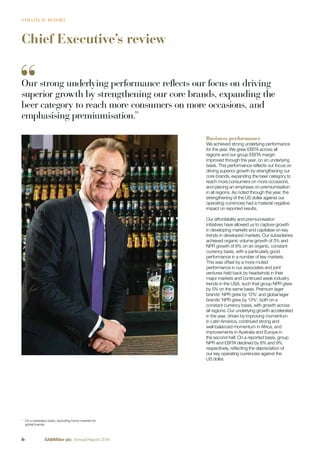 Chief Executive’s review
Business performance
We achieved strong underlying performance
for the year. We grew EBITA across all
regions and our group EBITA margin
improved through the year, on an underlying
basis. This performance reﬂects our focus on
driving superior growth by strengthening our
core brands, expanding the beer category to
reach more consumers on more occasions,
and placing an emphasis on premiumisation
in all regions. As noted through the year, the
strengthening of the US dollar against our
operating currencies had a material negative
impact on reported results.
Our affordability and premiumisation
initiatives have allowed us to capture growth
in developing markets and capitalise on key
trends in developed markets. Our subsidiaries
achieved organic volume growth of 5% and
NPR growth of 8% on an organic, constant
currency basis, with a particularly good
performance in a number of key markets.
This was offset by a more muted
performance in our associates and joint
ventures held back by headwinds in their
major markets and continued weak industry
trends in the USA, such that group NPR grew
by 5% on the same basis. Premium lager
brands’ NPR grew by 12%1
and global lager
brands’ NPR grew by 13%1
, both on a
constant currency basis, with growth across
all regions. Our underlying growth accelerated
in the year, driven by improving momentum
in Latin America, continued strong and
well-balanced momentum in Africa, and
improvements in Australia and Europe in
the second half. On a reported basis, group
NPR and EBITA declined by 8% and 9%,
respectively, reﬂecting the depreciation of
our key operating currencies against the
US dollar.
1
On a subsidiary basis, excluding home markets for
global brands.
Our strong underlying performance reflects our focus on driving
superior growth by strengthening our core brands, expanding the
beer category to reach more consumers on more occasions, and
emphasising premiumisation.”
6 SABMiller plc Annual Report 2016
STRATEGIC REPORT
 
