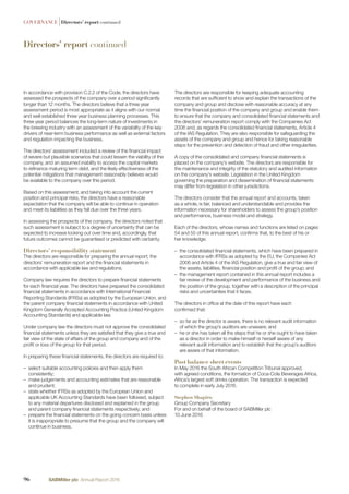 In accordance with provision C.2.2 of the Code, the directors have
assessed the prospects of the company over a period signiﬁcantly
longer than 12 months. The directors believe that a three year
assessment period is most appropriate as it aligns with our normal
and well established three year business planning processes. This
three year period balances the long-term nature of investments in
the brewing industry with an assessment of the variability of the key
drivers of near-term business performance as well as external factors
and regulation impacting the business.
The directors’ assessment included a review of the ﬁnancial impact
of severe but plausible scenarios that could lessen the viability of the
company, and an assumed inability to access the capital markets
to reﬁnance maturing term debt, and the likely effectiveness of the
potential mitigations that management reasonably believes would
be available to the company over this period.
Based on this assessment, and taking into account the current
position and principal risks, the directors have a reasonable
expectation that the company will be able to continue in operation
and meet its liabilities as they fall due over the three years.
In assessing the prospects of the company, the directors noted that
such assessment is subject to a degree of uncertainty that can be
expected to increase looking out over time and, accordingly, that
future outcomes cannot be guaranteed or predicted with certainty.
Directors’ responsibility statement
The directors are responsible for preparing the annual report, the
directors’ remuneration report and the ﬁnancial statements in
accordance with applicable law and regulations.
Company law requires the directors to prepare ﬁnancial statements
for each ﬁnancial year. The directors have prepared the consolidated
ﬁnancial statements in accordance with International Financial
Reporting Standards (IFRSs) as adopted by the European Union, and
the parent company ﬁnancial statements in accordance with United
Kingdom Generally Accepted Accounting Practice (United Kingdom
Accounting Standards) and applicable law.
Under company law the directors must not approve the consolidated
ﬁnancial statements unless they are satisﬁed that they give a true and
fair view of the state of affairs of the group and company and of the
proﬁt or loss of the group for that period.
In preparing these ﬁnancial statements, the directors are required to:
– select suitable accounting policies and then apply them
consistently;
– make judgements and accounting estimates that are reasonable
and prudent;
– state whether IFRSs as adopted by the European Union and
applicable UK Accounting Standards have been followed, subject
to any material departures disclosed and explained in the group
and parent company ﬁnancial statements respectively; and
– prepare the ﬁnancial statements on the going concern basis unless
it is inappropriate to presume that the group and the company will
continue in business.
The directors are responsible for keeping adequate accounting
records that are sufﬁcient to show and explain the transactions of the
company and group and disclose with reasonable accuracy at any
time the ﬁnancial position of the company and group and enable them
to ensure that the company and consolidated ﬁnancial statements and
the directors’ remuneration report comply with the Companies Act
2006 and, as regards the consolidated ﬁnancial statements, Article 4
of the IAS Regulation. They are also responsible for safeguarding the
assets of the company and group and hence for taking reasonable
steps for the prevention and detection of fraud and other irregularities.
A copy of the consolidated and company ﬁnancial statements is
placed on the company’s website. The directors are responsible for
the maintenance and integrity of the statutory and audited information
on the company’s website. Legislation in the United Kingdom
governing the preparation and dissemination of ﬁnancial statements
may differ from legislation in other jurisdictions.
The directors consider that the annual report and accounts, taken
as a whole, is fair, balanced and understandable and provides the
information necessary for shareholders to assess the group’s position
and performance, business model and strategy.
Each of the directors, whose names and functions are listed on pages
54 and 55 of this annual report, conﬁrms that, to the best of his or
her knowledge:
– the consolidated ﬁnancial statements, which have been prepared in
accordance with IFRSs as adopted by the EU, the Companies Act
2006 and Article 4 of the IAS Regulation, give a true and fair view of
the assets, liabilities, ﬁnancial position and proﬁt of the group; and
– the management report contained in this annual report includes a
fair review of the development and performance of the business and
the position of the group, together with a description of the principal
risks and uncertainties that it faces.
The directors in ofﬁce at the date of this report have each
conﬁrmed that:
– so far as the director is aware, there is no relevant audit information
of which the group’s auditors are unaware; and
– he or she has taken all the steps that he or she ought to have taken
as a director in order to make himself or herself aware of any
relevant audit information and to establish that the group’s auditors
are aware of that information.
Post balance sheet events
In May 2016 the South African Competition Tribunal approved,
with agreed conditions, the formation of Coca-Cola Beverages Africa,
Africa’s largest soft drinks operation. The transaction is expected
to complete in early July 2016.
Stephen Shapiro
Group Company Secretary
For and on behalf of the board of SABMiller plc
10 June 2016
GOVERNANCE |Directors’ report continued
Directors’ report continued
96 SABMiller plc Annual Report 2016
 