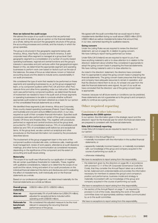 How we tailored the audit scope
We tailored the scope of our audit to ensure that we performed
enough work to be able to give an opinion on the ﬁnancial statements
as a whole, taking into account the geographic structure of the group,
the accounting processes and controls, and the industry in which the
group operates.
The group is structured in ﬁve geographic segments being Latin
America, Africa, Asia Paciﬁc, Europe and North America. A sixth
corporate head ofﬁce segment is managed at a group level. Each
geographic segment is a consolidation of a number of country-based
operating businesses, regional and central functions and the group’s
interests in associates and joint ventures within that geographical region.
Based on this, we determined the appropriate segment and operating
businesses to perform work over based on factors such as the size of
the balances, the areas of focus as noted above, known or historical
accounting issues and the desire to include some unpredictability in
our audit procedures.
We considered the type of work that needed to be performed on these
segments and operating businesses by us, as the group engagement
team, or by component auditors within PwC UK and from other PwC
network ﬁrms and other ﬁrms operating under our instruction. Where the
work was performed by component auditors, we determined the level
of involvement we needed to have in the audit work at those segments
or operating businesses to be able to conclude whether sufﬁcient
appropriate audit evidence had been obtained as a basis for our opinion
on the consolidated ﬁnancial statements as a whole.
We identiﬁed three segments (Latin America, Africa and Corporate),
three country-based operating businesses (Poland, Czech Republic
and Australia) and one joint venture (MillerCoors) which, in our view,
required an audit of their complete ﬁnancial information. Speciﬁed audit
procedures were also performed on certain of the group’s associates
(Castel, CR Snow and Anadolu Efes). This, together with procedures
performed on regional and central functions and at the group level,
accounted for 73% of consolidated revenue, 72% of consolidated proﬁt
before tax and 76% of consolidated proﬁt before tax and exceptional
items. At the group level, we also carried out analytical and other
procedures on the ﬁnancial information not covered by the procedures
described above.
The involvement of the group engagement team in the work of the
component auditors included site visits, conference calls, meetings with
local management, review of work papers, attendance at audit clearance
meetings, and other forms of communication as considered necessary
depending on the signiﬁcance of the component and the extent of
accounting and audit issues arising.
Materiality
The scope of our audit was inﬂuenced by our application of materiality.
We set certain quantitative thresholds for materiality. These, together
with qualitative considerations, helped us to determine the scope of our
audit and the nature, timing and extent of our audit procedures on the
individual ﬁnancial statement line items and disclosures and in evaluating
the effect of misstatements, both individually and on the ﬁnancial
statements as a whole.
Based on our professional judgement, we determined materiality for the
ﬁnancial statements as a whole as follows:
Overall group
materiality
US$230 million (2015: US$250 million).
How we
determined it
Approximately 5% of proﬁt before tax (US$4,074 million),
adjusted for exceptional items included within
operating proﬁt (US$556 million).
Rationale for
benchmark
applied
We considered this adjusted measure to be the most
relevant in assessing the recurring ﬁnancial
performance of the group.
We agreed with the audit committee that we would report to them
misstatements identiﬁed during our audit above US$20 million (2015:
US$20 million) as well as misstatements below that amount that,
in our view, warranted reporting for qualitative reasons.
Going concern
Under the Listing Rules we are required to review the directors’
statement, set out on page 95, in relation to going concern.
We have nothing to report having performed our review.
Under ISAs (UK & Ireland) we are required to report to you if we
have anything material to add or to draw attention to in relation to the
directors’ statement about whether they considered it appropriate to
adopt the going concern basis in preparing the ﬁnancial statements.
We have nothing material to add or to draw attention to.
As noted in the directors’ statement, the directors have concluded
that it is appropriate to adopt the going concern basis in preparing the
ﬁnancial statements. The going concern basis presumes that the group
and company have adequate resources to remain in operation, and
that the directors intend them to do so, for at least one year from the
date the ﬁnancial statements were signed. As part of our audit we
have concluded that the directors’ use of the going concern basis
is appropriate.
However, because not all future events or conditions can be predicted,
these statements are not a guarantee as to the group’s and company’s
ability to continue as a going concern.
Other required reporting
Consistency of other information
Companies Act 2006 opinion
In our opinion, the information given in the strategic report and the
directors’ report for the ﬁnancial year for which the ﬁnancial statements
are prepared is consistent with the ﬁnancial statements.
ISAs (UK & Ireland) reporting
Under ISAs (UK & Ireland) we are required to report to you if, in
our opinion:
− information in the Annual Report is:
– materially inconsistent with the information in the audited ﬁnancial
statements; or
– apparently materially incorrect based on, or materially inconsistent
with, our knowledge of the group and company acquired in the
course of performing our audit; or
– otherwise misleading.
We have no exceptions to report arising from this responsibility.
– the statement given by the directors on page 96, in accordance
with provision C.1.1 of the UK Corporate Governance Code (the
Code), that they consider the Annual Report taken as a whole to
be fair, balanced and understandable and provides the information
necessary for members to assess the group’s and company’s
position and performance, business model and strategy is
materially inconsistent with our knowledge of the group and
company acquired in the course of performing our audit.
We have no exceptions to report arising from this responsibility.
– the section of the Annual Report on page 71, as required by
provision C.3.8 of the Code, describing the work of the audit
committee does not appropriately address matters communicated
by us to the audit committee.
We have no exceptions to report arising from this responsibility.
101SABMiller plc Annual Report 2016
FINANCIALSTATEMENTS
 