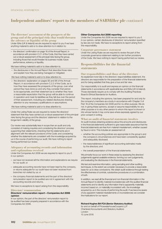 FINANCIAL STATEMENTS
Independent auditors’ report to the members of SABMiller plc continued
The directors’ assessment of the prospects of the
group and of the principal risks that would threaten
the solvency or liquidity of the group
Under ISAs (UK & Ireland) we are required to report to you if we have
anything material to add or to draw attention to in relation to:
– the directors’ conﬁrmation on page 16 of the Annual Report, in
accordance with provision C.2.1 of the Code, that they have carried
out a robust assessment of the principal risks facing the group,
including those that would threaten its business model, future
performance, solvency or liquidity.
We have nothing material to add or to draw attention to.
– the disclosures in the Annual Report that describe those risks
and explain how they are being managed or mitigated.
We have nothing material to add or to draw attention to.
– the directors’ explanation on pages 95 and 96 of the Annual
Report, in accordance with provision C.2.2 of the Code, as to
how they have assessed the prospects of the group, over what
period they have done so and why they consider that period
to be appropriate, and their statement as to whether they have
a reasonable expectation that the group will be able to continue
in operation and meet its liabilities as they fall due over the period
of their assessment, including any related disclosures drawing
attention to any necessary qualiﬁcations or assumptions.
We have nothing material to add or to draw attention to.
Under the Listing Rules we are required to review the directors’
statement that they have carried out a robust assessment of the principal
risks facing the group and the directors’ statement in relation to the
longer-term viability of the group.
Our review was substantially less in scope than an audit and only
consisted of making inquiries and considering the directors’ process
supporting their statements; checking that the statements are in
alignment with the relevant provisions of the Code; and considering
whether the statements are consistent with the knowledge acquired by
us in the course of performing our audit. We have nothing to report
having performed our review.
Adequacy of accounting records and information
and explanations received
Under the Companies Act 2006 we are required to report to you if,
in our opinion:
– we have not received all the information and explanations we require
for our audit; or
– adequate accounting records have not been kept by the company,
or returns adequate for our audit have not been received from
branches not visited by us; or
– the company ﬁnancial statements and the part of the directors’
remuneration report to be audited are not in agreement with the
accounting records and returns.
We have no exceptions to report arising from this responsibility.
Directors’ remuneration
Directors’ remuneration report – Companies Act 2006
opinion
In our opinion, the part of the directors’ remuneration report to
be audited has been properly prepared in accordance with the
Companies Act 2006.
Other Companies Act 2006 reporting
Under the Companies Act 2006 we are required to report to you if,
in our opinion, certain disclosures of directors’ remuneration speciﬁed
by law are not made. We have no exceptions to report arising from
this responsibility.
Corporate governance statement
Under the Listing Rules we are required to review the part of the
corporate governance statement relating to ten further provisions
of the Code. We have nothing to report having performed our review.
Responsibilities for the financial
statements
Our responsibilities and those of the directors
As explained more fully in the directors’ responsibilities statement, the
directors are responsible for the preparation of the ﬁnancial statements
and for being satisﬁed that they give a true and fair view.
Our responsibility is to audit and express an opinion on the ﬁnancial
statements in accordance with applicable law and ISAs (UK & Ireland).
Those standards require us to comply with the Auditing Practices
Board’s Ethical Standards for Auditors.
This report, including the opinions, has been prepared for and only for
the company’s members as a body in accordance with Chapter 3 of
Part 16 of the Companies Act 2006 and for no other purpose. We do
not, in giving these opinions, accept or assume responsibility for any
other purpose or to any other person to whom this report is shown or
into whose hands it may come save where expressly agreed by our
prior consent in writing.
What an audit of financial statements involves
An audit involves obtaining evidence about the amounts and disclosures
in the ﬁnancial statements sufﬁcient to give reasonable assurance that the
ﬁnancial statements are free from material misstatement, whether caused
by fraud or error. This includes an assessment of:
– whether the accounting policies are appropriate to the group’s and
the company’s circumstances and have been consistently applied
and adequately disclosed;
– the reasonableness of signiﬁcant accounting estimates made
by the directors; and
– the overall presentation of the ﬁnancial statements.
We primarily focus our work in these areas by assessing the directors’
judgements against available evidence, forming our own judgements,
and evaluating the disclosures in the ﬁnancial statements.
We test and examine information, using sampling and other auditing
techniques, to the extent we consider necessary to provide a reasonable
basis for us to draw conclusions. We obtain audit evidence through testing
the effectiveness of controls, substantive procedures or a combination
of both.
In addition, we read all the ﬁnancial and non-ﬁnancial information in the
Annual Report to identify material inconsistencies with the audited ﬁnancial
statements and to identify any information that is apparently materially
incorrect based on, or materially inconsistent with, the knowledge
acquired by us in the course of performing the audit. If we become aware
of any apparent material misstatements or inconsistencies we consider
the implications for our report.
Richard Hughes BA FCA (Senior Statutory Auditor)
for and on behalf of PricewaterhouseCoopers LLP
Chartered Accountants and Statutory Auditors
London
10 June 2016
102 SABMiller plc Annual Report 2016
 