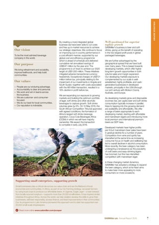 Supporting small enterprises, supporting growth
Small businesses play a critical role across our value chain and are the lifeblood of local
economies and communities. In Africa, as part of our Go Farming strategy, we assist farmers
by using local crops to produce our affordable beers. In Uganda, Eagle Lager – a beer brewed
from locally-sourced sorghum – supports more than 20,000 smallholders. It has inspired similar
initiatives throughout Africa. Across the world, we help retailers develop the skills to grow their
businesses, sell beer responsibly, access ﬁnance, and lead improvements in their communities.
Our 4e programme in Latin America pioneered this approach and to date has supported over
20,000 small-scale shopkeepers.
Read more online www.sabmiller.com/prosper
By creating a more integrated global
business we have been able to cut costs
and free up in-market resources to achieve
our strategic objectives. We continue to focus
on improving our in-country performance in
a cost efﬁcient manner, supported by our
global cost and efﬁciency programme
which is ahead of schedule and delivered
cumulative net annualised savings of
US$547 million by the year end. The
programme is on track to achieve our 2020
target of US$1,050 million. These initiatives
mitigated adverse transactional currency
headwinds. Exceptional charges of US$721
million before tax, principally relating to the
impairment of our investments in Angola and
South Sudan, together with costs associated
with the AB InBev transaction, resulted in a
16% decline in proﬁt before tax.
We are expanding our exposure to growing
markets and building the optimum portfolio
of lager, soft drinks and other alcoholic
beverages to capture growth. Soft drinks
volumes grew by 6%. On 10 May 2016, the
South African Competition Tribunal approved,
with agreed conditions, the formation of
Africa’s largest soft drinks beverage
operation, Coca-Cola Beverages Africa
(CCBA) in which we will have majority
ownership. We expect the transaction
to complete in early July 2016.
Well-positioned for superior
topline growth
SABMiller’s business is beer and soft
drinks, giving us the beneﬁt of operating
in the two largest proﬁt pools in global
packaged beverages.
We are further advantaged by the
geographical spread that we have built
over many years. This is biased towards
developing markets, which offer higher
long-term growth opportunities in both
volume sales and margin expansion.
Our developing markets exposure is
complemented by our scale in well-
established, highly proﬁtable, and cash-
generative businesses in developed
markets, principally in the USA (through
our joint venture with Molson Coors),
Australia, and Europe.
As developing markets grow and disposable
incomes rise, per capita beer and soft drinks
consumption typically increase in parallel.
Keys to tapping into this growing demand
are availability and affordability. We offer
a range of beers appropriate to each
developing market, starting with affordable
and mainstream lagers and introducing more
local premium and international premium
beers as GDP rises.
Developed markets have higher proﬁts
per hl but mainstream beer sales have been
in gradual decline for a number of years.
Competition from wine and spirits has
intensiﬁed at the same time as increasing
consumer focus on health and wellbeing has
led to overall declines in alcohol consumption.
More recently, the beer category has been
undergoing a renaissance as the popularity
of craft beers and easy-drinking lagers
has boomed, but this has intensiﬁed
competition with mainstream lager.
In these changing market dynamics,
SABMiller has adopted a strategy to expand
the beer category, which at its heart aims
to make beer more appealing to more
consumers on more occasions.
Our vision
To be the most admired beverage
company in the world.
Our purpose
We bring refreshment and sociability,
improve livelihoods, and help build
communities.
Our values
– People are our enduring advantage.
– Accountability is clear and personal.
– We work and win in teams across
the business.
– We are customer- and consumer-
focused.
– We do our best for local communities.
– Our reputation is indivisible.
STRATEGICREPORT
7SABMiller plc Annual Report 2016
 