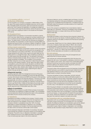 (iii) Business combinations
On the acquisition of a company or business, a determination of the
fair value of the assets acquired and liabilities assumed, and the useful
life of intangible assets and property, plant and equipment acquired is
performed, which requires the application of management judgement.
Future events could cause the assumptions used by the group to change
which could have a signiﬁcant impact on the results and net position
of the group.
(iv) Exceptional items
Exceptional items are expense or income items recorded in a period
which have been determined by management as being material by their
size or incidence and are presented separately within the results of the
group. The determination of which items are disclosed as exceptional
items will affect the presentation of proﬁt measures including EBITA and
adjusted earnings per share, and requires a degree of judgement. Details
relating to exceptional items reported during the year are set out in note 4.
(v) Share-based compensation
Accounting for share-based compensation requires certain assumptions
to be made in order to determine the amounts to be recognised in the
income statement in accordance with IFRS 2. The income statement
charge spreads the fair value of each award at the grant date over the
vesting period on a straight-line basis, after considering an estimate of
the share awards that will eventually vest. The estimate of the level of
vesting is reviewed at least annually, with any impact on the cumulative
charge recognised immediately. The completion of the proposed
AB InBev transaction has not been assumed in determining the extent
and timing of the vesting of awards. The fair value at the date of grant
is calculated by various binomial model calculations and Monte Carlo
simulations which require various management assumptions including,
inter alia, forfeiture rates, dividend yield, volatility, and risk-free interest
rates. Details of the assumptions used in determining fair values of
grants in the year are set out in note 25.
d)Segmental reporting
Operating segments reﬂect the management structure of the group
and the way performance is evaluated and resources allocated based
on group net producer revenue and EBITA by the group’s chief operating
decision maker, deﬁned as the executive directors. The group is focused
geographically, and while not meeting the deﬁnition of a reportable
segment, the group reports separately as a segment Corporate (and in
the prior year South Africa: Hotels and Gaming) as this provides useful
additional information. Segmental performance is reported after the
speciﬁc apportionment of attributable head ofﬁce costs.
e) Basis of consolidation
SABMiller plc (the company) is a public limited company incorporated
in Great Britain and registered in England and Wales. The consolidated
ﬁnancial statements include the ﬁnancial information of the subsidiaries,
associates and joint ventures owned by the company.
(i) Subsidiaries
Subsidiaries are entities controlled by the company. Control is where
the company has power to vary the returns from its investment in the
entity and exposure to the variability of those returns. Where the
company’s interest in subsidiaries is less than 100%, the share
attributable to outside shareholders is reﬂected in non-controlling
interests. Subsidiaries are included in the ﬁnancial statements from
the date control commences until the date control ceases.
On the subsequent disposal or termination of a business, the results
of the business are included in the group’s results up to the effective date
of disposal. The proﬁt or loss on disposal or termination is calculated
after charging the amount of any related goodwill to the extent that
it has not previously been taken to the income statement.
Intra-group balances, and any unrealised gains and losses or income
and expenses arising from intra-group transactions, are eliminated in
preparing the consolidated ﬁnancial statements. Unrealised losses are
eliminated unless the transaction provides evidence of an impairment
of the asset transferred.
Some of the company’s subsidiaries have a local statutory balance
sheet date of 31 December. These are consolidated using management
prepared information on a basis coterminous with the company’s
balance sheet date.
(ii) Associates
Associates are entities in which the group has a long-term interest and
over which the group has directly or indirectly signiﬁcant inﬂuence, where
signiﬁcant inﬂuence is the ability to inﬂuence the ﬁnancial and operating
policies of the entity.
The associate, Distell Group Ltd, has a statutory balance sheet date
of 30 June. In respect of each year ending 31 March, this company
is included based on ﬁnancial statements drawn up to the previous
31 December, but taking into account any changes in the subsequent
period from 1 January to 31 March that would materially affect the
results. All other associates are included on a coterminous basis.
(iii) Joint ventures
The group has assessed the nature of its joint arrangements and
determined them to be joint ventures.
Joint ventures are contractual arrangements which the group has
entered into with one or more parties to undertake an economic activity
that is subject to joint control. Joint control is the contractually agreed
sharing of control over an economic activity, and exists only when
decisions relating to the relevant activities require the unanimous
consent of the parties sharing the control.
The group’s share of the recognised income and expenses of associates
and joint ventures is accounted for using the equity method from the
date signiﬁcant inﬂuence or joint control commences to the date it
ceases based on present ownership interests.
The group recognises its share of associates’ and joint ventures’
post-tax results as a one line entry before proﬁt before taxation in
the income statement and its share of associates’ and joint ventures’
equity movements as one line entries under each of items of other
comprehensive income that will not be reclassiﬁed to proﬁt or loss,
and items of other comprehensive income that may be reclassiﬁed
to proﬁt or loss, in the statement of comprehensive income.
When the group’s interest in an associate or joint venture has been
reduced to nil because the group’s share of losses exceeds its interest
in the associate or joint venture, the group only provides for additional
losses to the extent that it has incurred legal or constructive obligations
to fund such losses, or make payments on behalf of the associate or
joint venture. Where the investment in an associate or joint venture is
disposed, the investment ceases to be equity accounted.
(iv) Transactions with non-controlling interests
Transactions with non-controlling interests are treated as transactions
with equity owners of the group. For purchases from non-controlling
interests, the difference between any consideration paid and the relevant
share acquired of the carrying value of net assets of the subsidiary
is recorded in equity. Gains or losses on disposals to non-controlling
interests are also recorded in equity where there is no loss of control.
1. Accounting policies continued
109SABMiller plc Annual Report 2016
FINANCIALSTATEMENTS
 