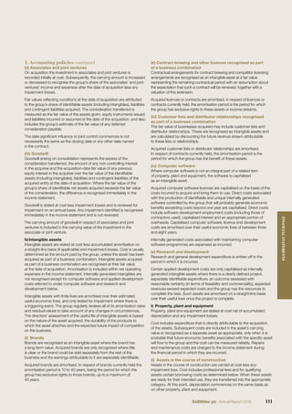 (ii) Associates and joint ventures
On acquisition the investment in associates and joint ventures is
recorded initially at cost. Subsequently, the carrying amount is increased
or decreased to recognise the group’s share of the associates’ and joint
ventures’ income and expenses after the date of acquisition less any
impairment losses.
Fair values reﬂecting conditions at the date of acquisition are attributed
to the group’s share of identiﬁable assets (including intangibles), liabilities
and contingent liabilities acquired. The consideration transferred is
measured as the fair value of the assets given, equity instruments issued
and liabilities incurred or assumed at the date of the acquisition, and also
includes the group’s estimate of the fair value of any deferred
consideration payable.
The date signiﬁcant inﬂuence or joint control commences is not
necessarily the same as the closing date or any other date named
in the contract.
(iii) Goodwill
Goodwill arising on consolidation represents the excess of the
consideration transferred, the amount of any non-controlling interest
in the acquiree and the acquisition-date fair value of any previous
equity interest in the acquiree over the fair value of the identiﬁable
assets (including intangibles), liabilities and contingent liabilities of the
acquired entity at the date of acquisition. Where the fair value of the
group’s share of identiﬁable net assets acquired exceeds the fair value
of the consideration, the difference is recognised immediately in the
income statement.
Goodwill is stated at cost less impairment losses and is reviewed for
impairment on an annual basis. Any impairment identiﬁed is recognised
immediately in the income statement and is not reversed.
The carrying amount of goodwill in respect of associates and joint
ventures is included in the carrying value of the investment in the
associate or joint venture.
h) Intangible assets
Intangible assets are stated at cost less accumulated amortisation on
a straight-line basis (if applicable) and impairment losses. Cost is usually
determined as the amount paid by the group, unless the asset has been
acquired as part of a business combination. Intangible assets acquired
as part of a business combination are recognised at their fair value
at the date of acquisition. Amortisation is included within net operating
expenses in the income statement. Internally generated intangibles are
not recognised except for computer software and applied development
costs referred to under computer software and research and
development below.
Intangible assets with ﬁnite lives are amortised over their estimated
useful economic lives, and only tested for impairment where there is
a triggering event. The group regularly reviews all of its amortisation rates
and residual values to take account of any changes in circumstances.
The directors’ assessment of the useful life of intangible assets is based
on the nature of the asset acquired, the durability of the products to
which the asset attaches and the expected future impact of competition
on the business.
(i) Brands
Brands are recognised as an intangible asset where the brand has
a long-term value. Acquired brands are only recognised where title
is clear or the brand could be sold separately from the rest of the
business and the earnings attributable to it are separately identiﬁable.
Acquired brands are amortised. In respect of brands currently held the
amortisation period is 10 to 40 years, being the period for which the
group has exclusive rights to those brands, up to a maximum of
40 years.
(ii) Contract brewing and other licences recognised as part
of a business combination
Contractual arrangements for contract brewing and competitor licensing
arrangements are recognised as an intangible asset at a fair value
representing the remaining contractual period with an assumption about
the expectation that such a contract will be renewed, together with a
valuation of this extension.
Acquired licences or contracts are amortised. In respect of licences or
contracts currently held, the amortisation period is the period for which
the group has exclusive rights to these assets or income streams.
(iii) Customer lists and distributor relationships recognised
as part of a business combination
The fair value of businesses acquired may include customer lists and
distributor relationships. These are recognised as intangible assets and
are calculated by discounting the future revenue stream attributable
to these lists or relationships.
Acquired customer lists or distributor relationships are amortised.
In respect of contracts currently held, the amortisation period is the
period for which the group has the beneﬁt of these assets.
(iv) Computer software
Where computer software is not an integral part of a related item
of property, plant and equipment, the software is capitalised
as an intangible asset.
Acquired computer software licences are capitalised on the basis of the
costs incurred to acquire and bring them to use. Direct costs associated
with the production of identiﬁable and unique internally generated
software controlled by the group that will probably generate economic
beneﬁts exceeding costs beyond one year are capitalised. Direct costs
include software development employment costs (including those of
contractors used), capitalised interest and an appropriate portion of
overheads. Capitalised computer software, licence and development
costs are amortised over their useful economic lives of between three
and eight years.
Internally generated costs associated with maintaining computer
software programmes are expensed as incurred.
(v) Research and development
Research and general development expenditure is written off in the
period in which it is incurred.
Certain applied development costs are only capitalised as internally
generated intangible assets where there is a clearly deﬁned project,
separately identiﬁable expenditure, an outcome assessed with
reasonable certainty (in terms of feasibility and commerciality), expected
revenues exceed expected costs and the group has the resources to
complete the task. Such assets are amortised on a straight-line basis
over their useful lives once the project is complete.
i) Property, plant and equipment
Property, plant and equipment are stated at cost net of accumulated
depreciation and any impairment losses.
Cost includes expenditure that is directly attributable to the acquisition
of the assets. Subsequent costs are included in the asset’s carrying
value or recognised as a separate asset as appropriate, only when it is
probable that future economic beneﬁts associated with the speciﬁc asset
will ﬂow to the group and the cost can be measured reliably. Repairs
and maintenance costs are charged to the income statement during
the ﬁnancial period in which they are incurred.
(i) Assets in the course of construction
Assets in the course of construction are carried at cost less any
impairment loss. Cost includes professional fees and for qualifying
assets certain borrowing costs as determined below. When these assets
are ready for their intended use, they are transferred into the appropriate
category. At this point, depreciation commences on the same basis as
on other property, plant and equipment.
1. Accounting policies continued
111SABMiller plc Annual Report 2016
FINANCIALSTATEMENTS
 