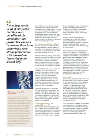 STRATEGIC REPORT |Chief Executive’s review continued
This means supporting jobs and stimulating
growth, promoting responsible alcohol
consumption, and being good stewards
of water and other natural resources.
When communities prosper, our business
prospers too.
This year saw two ground-breaking
global agreements, which will shape the
development agenda for years to come:
the United Nations launched 17 Sustainable
Development Goals (SDGs), and world
leaders committed to tackle climate change
at COP21 in Paris.
Expectations of business are high, and we
welcome the challenge for companies to
step up and collaborate in addressing global
challenges. Many of the SDGs align with our
existing sustainable development strategy,
Prosper, and present opportunities to
strengthen our business as well as to
contribute to society. Putting Prosper at the
heart of our business enables us to drive
growth and commercial results, while making
a sustainable and measurable difference to
the communities and ecosystems in which
we operate. More information is available on
pages 48 to 51, as well as in our 2016
Sustainable Development Report.
Our people
Everyone should be able to return home from
work safely. We continue striving to reduce
or eliminate risks of harm to our employees,
contractors, and all others affected by our
business. Our global health and safety
programme, Safety Around Beverages,
sets out the minimum standards to which
all businesses should adhere. In addition,
our road safety campaigns across Africa
and Latin America are making a difference,
and we are committed to continuing to build
on this effort. Health and safety remains
a priority. More information is available
on pages 52 and 53.
Since the boards of SABMiller and AB InBev
reached agreement in principle on the key
terms of a recommended offer, looking after
our people has been a priority. To retain key
people for business continuity, our focus
has been on ensuring our people are
best-placed for their future careers; and
Some of the key elements in this strategy
include innovation that is scalable and
repeatable across multiple markets, from new
beer styles, including craft, to ﬂavoured malt
beverages to low or zero-alcohol beers;
expanding the range of occasions on which
people will choose to drink beer rather than
other alcohol, such as with meals; and
tackling an age-old challenge of making beer
that is more appealing to women.
Recommended offer by AB InBev
Since the announcement of the AB InBev
offer, we have taken a number of steps to
ensure that we continue to focus on strong
performance, recognising our duty to deliver
sustainable value into the future.
We have continued to manage our business
based on our strategic priorities and budgets,
although some longer-term projects have
been deferred or adjusted. Our values,
leadership behaviours, culture, processes,
and routines have remained the foundation
for how we work and manage our business.
Throughout the period, we have continued
to reinforce our focus and priority on
consumers and customers, and to delight
them with our level of service and quality
brands of their choice. An extremely
important priority has been to maintain
employee engagement during the many
months between announcement of the
transaction and completion, and to ensure
that our employees are as well-placed as
possible for their future careers.
It is a huge credit to all of our people that
they have not allowed the uncertainty and
prospective changes to distract them from
delivering a very strong performance, with
momentum increasing in the second half.
This is testament to the strength and depth
of talent across our workforce, and their
resilience and dedication.
Prosper: our strategy for
sustainable growth
We have a proud beer heritage that began
over 120 years ago in South Africa. Since
then, our brewmasters around the world have
made beers people love by understanding
local tastes. We also aim to play a positive
role in the communities where we operate.
It is a huge credit
to all of our people
that they have
not allowed the
uncertainty and
prospective changes
to distract them from
delivering a very
strong performance,
with momentum
increasing in the
second half.”
Powering successful
innovation
Innovation is central to our strategy of
making beer more appealing to more
consumers on more occasions. To deliver
bigger, better innovations that can succeed
in more markets, we have integrated our
innovation expertise into three regional
centres. These locations bring together
multidisciplinary teams, with expertise
ranging from marketing and brewing to
packaging and procurement. Located in
Bogota, Johannesburg and Woking, the
three facilities serve, respectively, our
markets in Latin America, Africa and
Europe. Two of the year’s most successful
launches, Aguila Cero in Colombia and
Castle Milk Stout Chocolate Infused in
South Africa, involved people from
these teams.
8 SABMiller plc Annual Report 2016
 