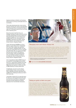 keeping employee motivation and business
performance up during a prolonged period of
uncertainty.
There were several executive moves during
the year. Domenic De Lorenzo was appointed
Chief Financial Ofﬁcer and joined the board in
July 2015, following his appointment as Acting
CFO in February 2015.
We announced in April that Tony van
Kralingen intended to retire at the end of 2015,
and that subsequently his role as Director of
Integrated Supply and Human Resources
would be split into two new positions on
SABMiller’s executive committee, namely
Group Director, Human Resources and
Group Director, Integrated Supply.
Johann Nel rejoined SABMiller as Group
Director, Human Resources in September
2015 and Philip Hodges was appointed
Group Director, Integrated Supply. He was
due to join in December 2015, but in the light
of the AB InBev offer, we agreed with Philip
that there was no point in his taking up
his new position. With this development,
Tony van Kralingen agreed to postpone
his retirement, and is continuing to act as
Group Director, Integrated Supply.
Tom Long retired as CEO of MillerCoors on
30 June 2015. He led MillerCoors as CEO
since 2011, having been president and chief
commercial ofﬁcer since the launch of the
MillerCoors joint venture in 2008, and CEO
of Miller Brewing Company before that.
In September, we and our joint venture
partner, Molson Coors, announced that
Gavin Hattersley had been appointed CEO
of MillerCoors, following his tenure as interim
CEO since July.
I would like to thank all of my executive team
for driving our strong performance this year
and their enormous efforts in keeping the
business focused despite the potential
distraction from the AB InBev transaction.
Taking on spirits at their own game
When Castle Milk Stout was challenged in South Africa by the
rise in popularity for spirits we evolved the brand to make it more
attractive to spirits drinkers. Castle Milk Stout’s dark colour,
complex taste and traditional image were off-putting for some
people, but loved by devotees. So we transformed Castle Milk
Stout’s pricing and packaging in South Africa from mainstream to
premium, imitated spirit brands by communicating the product’s
uniqueness, and introduced a chocolate variant, Castle Milk Stout
Chocolate Infused. This year volumes for Castle Milk Stout in South
Africa, including the chocolate variant, were up by 14%.
Managing water and climate change risk
Water scarcity is our most signiﬁcant climate change-related challenge, with certain SABMiller
breweries already facing signiﬁcant risk. We have completed water risk assessments for nearly
all our breweries and established plans to tackle the main issues, often with partners. We are
on track to meet our target of using 3.0 hectolitres (hl) of water for 1 hl of beer by 2020, having
used an average of 3.2 hl/hl during the year. We have reduced carbon emissions from on-site
energy use by 36% in absolute terms between 2008 and 2016 and are on course to meet
our 50% carbon efﬁciency target by 2020. Within our cost saving programmes, we saved
US$1161
million in the year from water and energy initiatives, compared with 2010.
1
Reﬂects cost savings on an annual basis, based on savings actions initiated in 2010, and calculated using 2016
volumes, exchange rates and energy prices.
Read more online www.sabmiller.com/prosper
STRATEGICREPORT
9SABMiller plc Annual Report 2016
 