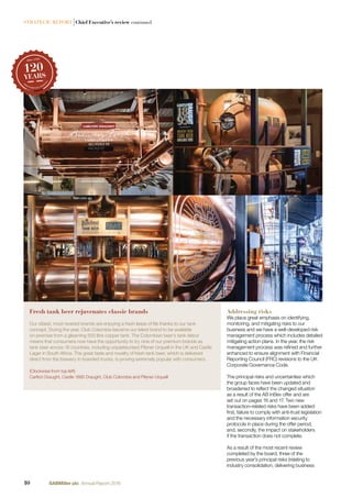 STRATEGIC REPORT |Chief Executive’s review continued
Addressing risks
We place great emphasis on identifying,
monitoring, and mitigating risks to our
business and we have a well-developed risk
management process which includes detailed
mitigating action plans. In the year, the risk
management process was reﬁned and further
enhanced to ensure alignment with Financial
Reporting Council (FRC) revisions to the UK
Corporate Governance Code.
The principal risks and uncertainties which
the group faces have been updated and
broadened to reﬂect the changed situation
as a result of the AB InBev offer and are
set out on pages 16 and 17. Two new
transaction-related risks have been added:
ﬁrst, failure to comply with anti-trust legislation
and the necessary information security
protocols in place during the offer period,
and, secondly, the impact on stakeholders
if the transaction does not complete.
As a result of the most recent review
completed by the board, three of the
previous year’s principal risks (relating to
industry consolidation, delivering business
Fresh tank beer rejuvenates classic brands
Our oldest, most revered brands are enjoying a fresh lease of life thanks to our tank
concept. During the year, Club Colombia became our latest brand to be available
on-premise from a gleaming 500 litre copper tank. The Colombian beer’s tank debut
means that consumers now have the opportunity to try nine of our premium brands as
tank beer across 16 countries, including unpasteurised Pilsner Urquell in the UK and Castle
Lager in South Africa. The great taste and novelty of fresh tank beer, which is delivered
direct from the brewery in branded trucks, is proving extremely popular with consumers.
(Clockwise from top left)
Carlton Draught, Castle 1895 Draught, Club Colombia and Pilsner Urquell
10 SABMiller plc Annual Report 2016
 