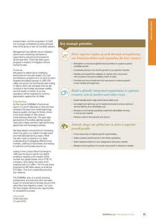 transformation, and the acquisition of CUB)
are no longer considered as being principal
risks of the group or are not currently relevant.
Management has deﬁned robust mitigation
actions and monitoring mechanisms
supported by assurance processes for
all principal risks. There has been good
progress in respect of mitigation actions
during the year.
Outlook
We expect to deliver good underlying
performance in the year ahead. Our cost
and efﬁciency programme is on track to reach
targeted annualised savings of US$1,050
million per annum by the ﬁnancial year ending
31 March 2020. We anticipate that we will
continue to face foreign exchange volatility
and the results of certain of our key
operations will be impacted by currency
depreciation against the US dollar.
Conclusion
As this may be SABMiller’s ﬁnal annual
report, it is worth reﬂecting on what we have
achieved. We grew from small beginnings,
brewing quality cold beer for thirsty miners
in the dusty streets of 19th century
Johannesburg. More than 120 years later,
generations of incredibly talented people
have built a highly-admired, high-performing,
global beer and beverage business.
We have always nurtured the art of brewing,
which has given us a stable of locally-loved
and internationally-famous beers. What
has also made us special is our deep
understanding of navigating different local
markets, catering for local tastes and helping
to build the communities around us.
Listing on the London Stock Exchange in
1999 was the launch pad for our global
ambitions, leading to the creation of the
number two global brewer and a FTSE-10
company. Upon listing, the value of the
business was £3.3 billion. The £44 per share
proposed by AB InBev values us at almost
£70 billion. This is an outstanding result by
any measure.
The SABMiller story is a simply amazing
achievement, and everyone who has been
a part of it should feel immensely proud of the
value they have helped to create. I am sure
the next chapter will bring new opportunities
for exceptional success.
Alan Clark
Chief Executive
10 June 2016
Key strategic priorities
Drive superior topline growth through strengthening
our brand portfolios and expanding the beer category
– Strengthen our local and global brand portfolios to capture superior
proﬁtable growth.
– Accelerate premium mix and the growth of our premium brands.
– Develop and expand the category to capture new consumers,
new occasions and grow category share of value.
– Prioritise and focus investment and resources on revenue growth
in key markets and segments.
Build a globally integrated organisation to optimise
resource, win in market and reduce costs
– Systematically build a high performance talent pool.
– Up-weight and right-size out of market structures to ensure optimum
service delivery at an affordable cost.
– Develop a commercial operating model that will facilitate winning
in and across markets.
– Reduce costs to drive growth and returns.
Actively shape our global mix to drive a superior
growth profile
– Focus resources on highest growth opportunities.
– Deliver superior performance in soft drinks operations.
– Build material positions in new categories in attractive markets.
– Mergers and acquisitions to access new growth in attractive markets.
STRATEGICREPORT
11SABMiller plc Annual Report 2016
 