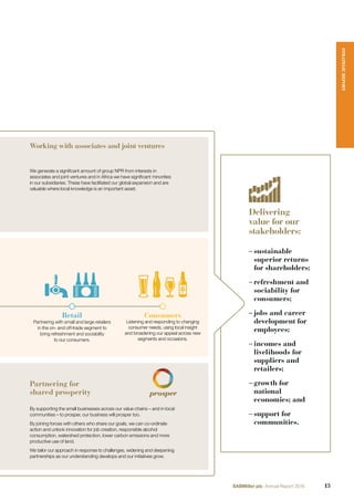 Delivering
value for our
stakeholders:
– sustainable
superior returns
for shareholders;
– refreshment and
sociability for
consumers;
– jobs and career
development for
employees;
– incomes and
livelihoods for
suppliers and
retailers;
– growth for
national
economies; and
– support for
communities.
Working with associates and joint ventures
We generate a signiﬁcant amount of group NPR from interests in
associates and joint ventures and in Africa we have signiﬁcant minorities
in our subsidiaries. These have facilitated our global expansion and are
valuable where local knowledge is an important asset.
Retail
Partnering with small and large retailers
in the on- and off-trade segment to
bring refreshment and sociability
to our consumers.
Consumers
Listening and responding to changing
consumer needs, using local insight
and broadening our appeal across new
segments and occasions.
Partnering for
shared prosperity
By supporting the small businesses across our value chains – and in local
communities – to prosper, our business will prosper too.
By joining forces with others who share our goals, we can co-ordinate
action and unlock innovation for job creation, responsible alcohol
consumption, watershed protection, lower carbon emissions and more
productive use of land.
We tailor our approach in response to challenges, widening and deepening
partnerships as our understanding develops and our initiatives grow.
STRATEGICREPORT
13SABMiller plc Annual Report 2016
 