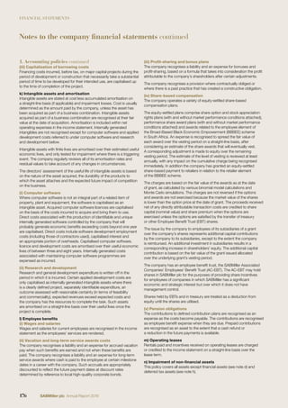 FINANCIAL STATEMENTS
(iii) Capitalisation of borrowing costs
Financing costs incurred, before tax, on major capital projects during the
period of development or construction that necessarily take a substantial
period of time to be developed for their intended use, are capitalised up
to the time of completion of the project.
k) Intangible assets and amortisation
Intangible assets are stated at cost less accumulated amortisation on
a straight-line basis (if applicable) and impairment losses. Cost is usually
determined as the amount paid by the company, unless the asset has
been acquired as part of a business combination. Intangible assets
acquired as part of a business combination are recognised at their fair
value at the date of acquisition. Amortisation is included within net
operating expenses in the income statement. Internally generated
intangibles are not recognised except for computer software and applied
development costs referred to under computer software and research
and development below.
Intangible assets with ﬁnite lives are amortised over their estimated useful
economic lives, and only tested for impairment where there is a triggering
event. The company regularly reviews all of its amortisation rates and
residual values to take account of any changes in circumstances.
The directors’ assessment of the useful life of intangible assets is based
on the nature of the asset acquired, the durability of the products to
which the asset attaches and the expected future impact of competition
on the business.
(i) Computer software
Where computer software is not an integral part of a related item of
property, plant and equipment, the software is capitalised as an
intangible asset. Acquired computer software licences are capitalised
on the basis of the costs incurred to acquire and bring them to use.
Direct costs associated with the production of identiﬁable and unique
internally generated software controlled by the company that will
probably generate economic beneﬁts exceeding costs beyond one year
are capitalised. Direct costs include software development employment
costs (including those of contractors used), capitalised interest and
an appropriate portion of overheads. Capitalised computer software,
licence and development costs are amortised over their useful economic
lives of between three and eight years. Internally generated costs
associated with maintaining computer software programmes are
expensed as incurred.
(ii) Research and development
Research and general development expenditure is written off in the
period in which it is incurred. Certain applied development costs are
only capitalised as internally generated intangible assets where there
is a clearly deﬁned project, separately identiﬁable expenditure, an
outcome assessed with reasonable certainty (in terms of feasibility
and commerciality), expected revenues exceed expected costs and
the company has the resources to complete the task. Such assets
are amortised on a straight-line basis over their useful lives once the
project is complete.
l) Employee beneﬁts
(i) Wages and salaries
Wages and salaries for current employees are recognised in the income
statement as the employees’ services are rendered.
(ii) Vacation and long-term service awards costs
The company recognises a liability and an expense for accrued vacation
pay when such beneﬁts are earned and not when these beneﬁts are
paid. The company recognises a liability and an expense for long-term
service awards where cash is paid to the employee at certain milestone
dates in a career with the company. Such accruals are appropriately
discounted to reﬂect the future payment dates at discount rates
determined by reference to local high-quality corporate bonds.
(iii) Proﬁt-sharing and bonus plans
The company recognises a liability and an expense for bonuses and
proﬁt-sharing, based on a formula that takes into consideration the proﬁt
attributable to the company’s shareholders after certain adjustments.
The company recognises a provision where contractually obliged or
where there is a past practice that has created a constructive obligation.
(iv) Share-based compensation
The company operates a variety of equity-settled share-based
compensation plans.
The equity-settled plans comprise share option and stock appreciation
rights plans (with and without market performance conditions attached),
performance share award plans (with and without market performance
conditions attached) and awards related to the employee element of
the Broad-Based Black Economic Empowerment (BBBEE) scheme
in South Africa. An expense is recognised to spread the fair value of
each award over the vesting period on a straight-line basis, after
considering an estimate of the share awards that will eventually vest.
A corresponding adjustment is made to equity over the remaining
vesting period. The estimate of the level of vesting is reviewed at least
annually, with any impact on the cumulative charge being recognised
immediately. In addition the company has granted an equity-settled
share-based payment to retailers in relation to the retailer element
of the BBBEE scheme.
The charges are based on the fair value of the awards as at the date
of grant, as calculated by various binomial model calculations and
Monte Carlo simulations. The charges are not reversed if the options
and awards are not exercised because the market value of the shares
is lower than the option price at the date of grant. The proceeds received
net of any directly attributable transaction costs are credited to share
capital (nominal value) and share premium when the options are
exercised unless the options are satisﬁed by the transfer of treasury
or other Employee Beneﬁt Trust (EBT) shares.
The issue by the company to employees of its subsidiaries of a grant
over the company’s shares represents additional capital contributions
by the company to its subsidiaries, except to the extent the company
is reimbursed. An additional investment in subsidiaries results in a
corresponding increase in shareholders’ equity. The additional capital
contribution is based on the fair value of the grant issued allocated
over the underlying grant’s vesting period.
The company has an employee beneﬁt trust, the SABMiller Associated
Companies’ Employees’ Beneﬁt Trust (AC-EBT). The AC-EBT may hold
shares in SABMiller plc for the purposes of providing share incentives
for employees of companies in which SABMiller has a signiﬁcant
economic and strategic interest but over which it does not have
management control.
Shares held by EBTs and in treasury are treated as a deduction from
equity until the shares are utilised.
(v) Pension obligations
The contributions to deﬁned contribution plans are recognised as an
expense as the costs become payable. The contributions are recognised
as employee beneﬁt expense when they are due. Prepaid contributions
are recognised as an asset to the extent that a cash refund or
a reduction in the future payments is available.
m) Operating leases
Rentals paid and incentives received on operating leases are charged
or credited to the income statement on a straight-line basis over the
lease term.
n) Impairment of non-ﬁnancial assets
This policy covers all assets except ﬁnancial assets (see note d) and
deferred tax assets (see note h).
1. Accounting policies continued
Notes to the company financial statements continued
176 SABMiller plc Annual Report 2016
 