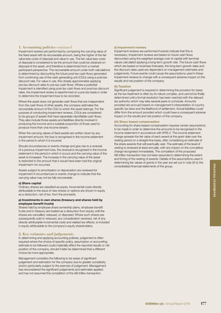 Impairment reviews are performed by comparing the carrying value of
the ﬁxed asset with its recoverable amount, being the higher of the fair
value less costs of disposal and value in use. The fair value less costs
of disposal is considered to be the amount that could be obtained on
disposal of the asset, and therefore is determined from a market
participant perspective. The recoverable amount under both calculations
is determined by discounting the future post-tax cash ﬂows generated
from continuing use of the cash generating unit (CGU) using a post-tax
discount rate. For value in use, this closely approximates applying
pre-tax discount rates to pre-tax cash ﬂows. Where a potential
impairment is identiﬁed using post-tax cash ﬂows and post-tax discount
rates, the impairment review is reperformed on a pre-tax basis in order
to determine the impairment loss to be recorded.
Where the asset does not generate cash ﬂows that are independent
from the cash ﬂows of other assets, the company estimates the
recoverable amount of the CGU to which the asset belongs. For the
purpose of conducting impairment reviews, CGUs are considered
to be groups of assets that have separately identiﬁable cash ﬂows.
They also include those assets and liabilities directly involved in
producing the income and a suitable proportion of those used to
produce more than one income stream.
When the carrying values of ﬁxed assets are written down by any
impairment amount, the loss is recognised in the income statement
in the period in which it is incurred.
Should circumstances or events change and give rise to a reversal
of a previous impairment loss, the reversal is recognised in the income
statement in the period in which it occurs and the carrying value of the
asset is increased. The increase in the carrying value of the asset
is restricted to the amount that it would have been had the original
impairment not occurred.
Assets subject to amortisation or depreciation are reviewed for
impairment if circumstances or events change to indicate that the
carrying value may not be fully recoverable.
o) Share capital
Ordinary shares are classiﬁed as equity. Incremental costs directly
attributable to the issue of new shares or options are shown in equity
as a deduction, net of tax, from the proceeds.
p) Investments in own shares (treasury and shares held by
employee beneﬁt trusts)
Shares held by employee share ownership plans, employee beneﬁt
trusts and in treasury are treated as a deduction from equity until the
shares are cancelled, reissued, or disposed. Where such shares are
subsequently sold or reissued, any consideration received, net of any
directly attributable incremental costs and related tax effects, is included
in equity attributable to the company’s equity shareholders.
2. Key estimates and judgements
In determining and applying accounting policies, judgement is often
required where the choice of speciﬁc policy, assumption or accounting
estimate to be followed could materially affect the reported results or net
position of the company, should it later be determined that a different
choice be more appropriate.
Management considers the following to be areas of signiﬁcant
judgement and estimation for the company due to greater complexity
and/or particularly subject to the exercise of judgement. Management
has reconsidered the signiﬁcant judgements and estimates applied,
and has not assumed the completion of the AB InBev transaction.
(i) Impairment reviews
Impairment reviews are performed if events indicate that this is
necessary. Impairment reviews are based on future cash ﬂows
discounted using the weighted average cost of capital with terminal
values calculated applying a long-term growth rate. The future cash ﬂows
which are based on business forecasts, the long-term growth rates and
the discount rates used are dependent on management estimates and
judgements. Future events could cause the assumptions used in these
impairment reviews to change with a consequent adverse impact on the
results and net position of the company.
(ii) Taxation
Signiﬁcant judgement is required in determining the provision for taxes
as the tax treatment is often by its nature complex, and cannot be ﬁnally
determined until a formal resolution has been reached with the relevant
tax authority which may take several years to conclude. Amounts
provided are accrued based on management’s interpretation of country
speciﬁc tax laws and the likelihood of settlement. Actual liabilities could
differ from the amount provided which could have a consequent adverse
impact on the results and net position of the company.
(iii) Share-based compensation
Accounting for share-based compensation requires certain assumptions
to be made in order to determine the amounts to be recognised in the
income statement in accordance with IFRS 2. The income statement
charge spreads the fair value of each award at the grant date over the
vesting period on a straight-line basis, after considering an estimate of
the share awards that will eventually vest. The estimate of the level of
vesting is reviewed at least annually, with any impact on the cumulative
charge recognised immediately. The completion of the proposed
AB InBev transaction has not been assumed in determining the extent
and timing of the vesting of awards. Details of the assumptions used in
determining fair values of grants in the year are set out in note 25 to the
consolidated ﬁnancial statements of the group.
1. Accounting policies continued
177SABMiller plc Annual Report 2016
FINANCIALSTATEMENTS
 