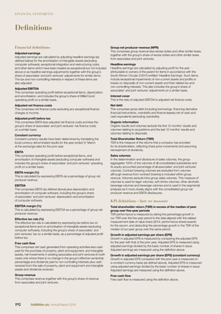 FINANCIAL STATEMENTS
Definitions
Financial definitions
Adjusted earnings
Adjusted earnings are calculated by adjusting headline earnings (as
deﬁned below) for the amortisation of intangible assets (excluding
computer software), exceptional integration and restructuring costs,
and other items which have been treated as exceptional but not included
above or as headline earnings adjustments together with the group’s
share of associates’ and joint ventures’ adjustments for similar items.
The tax and non-controlling interests in respect of these items are
also adjusted.
Adjusted EBITDA
This comprises operating proﬁt before exceptional items, depreciation
and amortisation, and includes the group’s share of MillerCoors’
operating proﬁt on a similar basis.
Adjusted net ﬁnance costs
This comprises net ﬁnance costs excluding any exceptional ﬁnance
charges or income.
Adjusted proﬁt before tax
This comprises EBITA less adjusted net ﬁnance costs and less the
group’s share of associates’ and joint ventures’ net ﬁnance costs
on a similar basis.
Constant currency
Constant currency results have been determined by translating the
local currency denominated results for the year ended 31 March
at the exchange rates for the prior year.
EBITA
This comprises operating proﬁt before exceptional items, and
amortisation of intangible assets (excluding computer software) and
includes the group’s share of associates’ and joint ventures’ operating
proﬁt on a similar basis.
EBITA margin (%)
This is calculated by expressing EBITA as a percentage of group net
producer revenue.
EBITDA
This comprises EBITA (as deﬁned above) plus depreciation and
amortisation of computer software, including the group’s share
of associates’ and joint ventures’ depreciation and amortisation
of computer software.
EBITDA margin (%)
This is calculated by expressing EBITDA as a percentage of group net
producer revenue.
Effective tax rate (%)
The effective tax rate is calculated by expressing tax before tax on
exceptional items and on amortisation of intangible assets (excluding
computer software), including the group’s share of associates’ and
joint ventures’ tax on a similar basis, as a percentage of adjusted proﬁt
before tax.
Free cash ﬂow
This comprises net cash generated from operating activities less cash
paid for the purchase of property, plant and equipment, and intangible
assets, net investments in existing associates and joint ventures (in both
cases only where there is no change in the group’s effective ownership
percentage) and dividends paid to non-controlling interests plus cash
received from the sale of property, plant and equipment and intangible
assets and dividends received.
Group revenue
This comprises revenue together with the group’s share of revenue
from associates and joint ventures.
Group net producer revenue (NPR)
This comprises group revenue less excise duties and other similar taxes,
together with the group’s share of excise duties and other similar taxes
from associates and joint ventures.
Headline earnings
Headline earnings are calculated by adjusting proﬁt for the year
attributable to owners of the parent for items in accordance with the
South African Circular 2/2015 entitled ‘Headline Earnings’. Such items
include exceptional impairments of non-current assets and proﬁts or
losses on disposals of non-current assets and their related tax and
non-controlling interests. This also includes the group’s share of
associates’ and joint ventures’ adjustments on a similar basis.
Interest cover
This is the ratio of adjusted EBITDA to adjusted net ﬁnance costs.
Net debt
This comprises gross debt (including borrowings, ﬁnancing derivative
ﬁnancial instruments, overdrafts and ﬁnance leases) net of cash and
cash equivalents (excluding overdrafts).
Organic information
Organic results and volumes exclude the ﬁrst 12 months’ results and
volumes relating to acquisitions and the last 12 months’ results and
volumes relating to disposals.
Total Shareholder Return (TSR)
TSR is the measure of the returns that a company has provided
for its shareholders, reﬂecting share price movements and assuming
reinvestment of dividends.
Sales volumes
In the determination and disclosure of sales volumes, the group
aggregates 100% of the volumes of all consolidated subsidiaries and
its equity accounted percentage of all associates’ and joint ventures’
volumes. Contract brewing volumes are excluded from volumes
although revenue from contract brewing is included within group
revenue. Volumes exclude intra-group sales volumes. This measure of
volumes is used for lager volumes, soft drinks volumes, other alcoholic
beverage volumes and beverage volumes and is used in the segmental
analyses as it more closely aligns with the consolidated group net
producer revenue and EBITA disclosures.
KPI definitions – how we measure
Total shareholder return (TSR) in excess of the median of peer
group over ﬁve-year periods
TSR performance is measured by taking the percentage growth in
our TSR over the ﬁve-year period to the date aligned with the related
measurement date of value share (2014: performance share) awards
for the excom, and deducting the percentage growth in the TSR of the
median of our peer group over the same period.
Growth in adjusted earnings per share (EPS)
Growth in adjusted EPS is measured by comparing the adjusted EPS
for the year with that of the prior year. Adjusted EPS is measured using
adjusted earnings divided by the basic number of shares in issue.
Adjusted earnings are measured using the deﬁnition above.
Growth in adjusted earnings per share (EPS) (constant currency)
Growth in adjusted EPS compared with the prior year is measured on
a constant currency basis (as deﬁned above). Adjusted EPS is measured
using adjusted earnings divided by the basic number of shares in issue.
Adjusted earnings are measured using the deﬁnition above.
Free cash ﬂow
Free cash ﬂow is measured using the deﬁnition above.
192 SABMiller plc Annual Report 2016
 