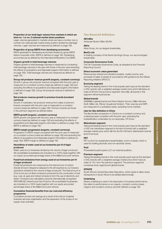 Proportion of our total lager volume from markets in which we
have no. 1 or no. 2 national market share positions
Lager volumes generated in markets where we have a number one or
number two national beer market share position divided by total lager
volumes. Lager volumes are measured as deﬁned on page 192.
Proportion of group EBITA from developing economies
EBITA generated in developing economies divided by group EBITA
before corporate costs. EBITA is deﬁned on page 192. Developing
economies are as deﬁned by the International Monetary Fund (IMF).
Organic growth in total beverage volumes
Organic growth in total beverage volumes is measured by comparing
total beverage volumes in the year with those in the prior year excluding
the effects of acquisitions and disposals (organic information is deﬁned
on page 192). Total beverage volumes are measured as deﬁned on
page 192.
Group net producer revenue growth (organic, constant currency)
Growth in group net producer revenue compared with the prior year is
measured on a constant currency basis (as deﬁned on page 192) and
excluding the effects of acquisitions and disposals (organic information
is deﬁned on page 192). Group net producer revenue is deﬁned on
page 192.
Net producer revenue growth in premium brands (constant
currency)
Growth in subsidiary net producer revenue from sales of premium
brands compared with the prior year is measured on a constant
currency basis (as deﬁned on page 192). Premium brands are those
in the premium segment as deﬁned below.
EBITA growth (organic, constant currency)
EBITA growth compared with the prior year is measured on a constant
currency basis (as deﬁned on page 192) and excluding the effects of
acquisitions and disposals (organic information is deﬁned on page 192).
EBITA is deﬁned on page 192.
EBITA margin progression (organic, constant currency)
Progression in EBITA margin compared with the prior year is measured
on a constant currency basis (as deﬁned on page 192) and excluding the
effects of acquisitions and disposals (organic information is deﬁned on
page 192). EBITA margin is deﬁned on page 192.
Hectolitres of water used at our breweries per hl of lager
produced
Water used at our breweries divided by the volume of lager produced.
All consolidated subsidiaries are included on a 100% basis together with
our equity accounted percentage share of the MillerCoors joint venture.
Fossil fuel emissions from energy used at our breweries per hl
of lager produced
Fossil fuel emissions are measured by the total amount of carbon
dioxide (CO2e) in kilograms released to the atmosphere by our brewery
operations divided by the volume of lager produced. The total amount of
CO2e is the sum of direct emissions produced by the combustion of fuel
(e.g. coal, oil, gas) and indirect emissions from the use of electricity and
steam. Emissions are calculated using the internationally recognised
WRI/WBCSD Greenhouse Gas Protocol. All consolidated businesses
are included on a 100% basis together with our equity accounted
percentage share of the MillerCoors joint venture.
Cumulative ﬁnancial beneﬁts from our cost and efﬁciency
programme
Cumulative annual cost savings as a result of the roll out of global
business services organisation and the expansion of the scope of our
supply chain activities.
Non-financial definitions
AB InBev
Anheuser-Busch InBev SA/NV
Altria
Altria Group, Inc our largest shareholder.
BevCo Ltd
A holding company of the Santo Domingo Group, our second largest
shareholder.
Corporate Governance Code
The UK Corporate Governance Code, as adopted by the Financial
Reporting Council.
Direct economic value generated
Revenue plus interest and dividend receipts, royalty income, and
proceeds of sales of assets (in accordance with guidance by the Global
Reporting Initiative GRI EC1).
Economy segment
Taking the leading brand in the most popular pack type as the standard
(=100), brands with a weighted average market price which fall below an
index of 90 form the economy segment. Normally, all brands in this
segment will be local brands.
Global brands
SABMiller’s global brands are Peroni Nastro Azzurro, Miller Genuine
Draft, Miller Lite, Pilsner Urquell and Grolsch. Their volumes and NPR
are measured on a subsidiary basis, excluding home markets.
Like-for-like deﬁnition in China
The like-for-like comparison in China is on a constant currency and
underlying basis consistent with the prior year, excluding the
reclassiﬁcation undertaken by our associate, CR Snow.
Mainstream segment
Taking the leading brand in the most popular pack type as the standard
(=100), the mainstream segment is formed of brands with a weighted
average market price which fall into the 90-109 band. Mainstream brands
tend to be local.
PET
PET is short for polyethylene terephthalate, a form of plastic which is
used for bottling alcoholic and non-alcoholic drinks.
PwC
PricewaterhouseCoopers LLP, our external auditors.
Premium segment
Taking the leading brands in the most popular pack type as the standard
(=100), brands with a weighted average market price which have an
index of 110+ form the premium segment. The premium segment
comprises local, regional and global brands.
STRATE
South Africa’s Central Securities Depository, which exists to allow share
transactions in South Africa to be settled electronically.
Underlying
Where underlying is used in the description of business performance,
this refers to performance on an organic, constant currency basis.
Organic and constant currency are both deﬁned on page 192.
193SABMiller plc Annual Report 2016
FINANCIALSTATEMENTS
 