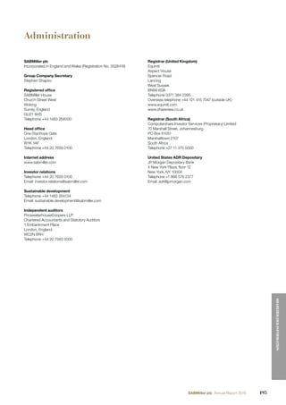 Administration
SABMiller plc
Incorporated in England and Wales (Registration No. 3528416)
Group Company Secretary
Stephen Shapiro
Registered ofﬁce
SABMiller House
Church Street West
Woking
Surrey, England
GU21 6HS
Telephone +44 1483 264000
Head ofﬁce
One Stanhope Gate
London, England
W1K 1AF
Telephone +44 20 7659 0100
Internet address
www.sabmiller.com
Investor relations
Telephone +44 20 7659 0100
Email: investor.relations@sabmiller.com
Sustainable development
Telephone +44 1483 264134
Email: sustainable.development@sabmiller.com
Independent auditors
PricewaterhouseCoopers LLP
Chartered Accountants and Statutory Auditors
1 Embankment Place
London, England
WC2N 6RH
Telephone +44 20 7583 5000
Registrar (United Kingdom)
Equiniti
Aspect House
Spencer Road
Lancing
West Sussex
BN99 6DA
Telephone 0371 384 2395
Overseas telephone +44 121 415 7047 (outside UK)
www.equiniti.com
www.shareview.co.uk
Registrar (South Africa)
Computershare Investor Services (Proprietary) Limited
70 Marshall Street, Johannesburg
PO Box 61051
Marshalltown 2107
South Africa
Telephone +27 11 370 5000
United States ADR Depositary
JP Morgan Depositary Bank
4 New York Plaza, ﬂoor 12
New York, NY 10004
Telephone +1 866 576 2377
Email: adr@jpmorgan.com
195SABMiller plc Annual Report 2016
SHAREHOLDERINFORMATION
 