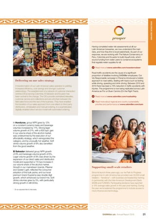 In Honduras, group NPR grew by 12%
on a constant currency basis and beverage
volumes increased by 11%. Strong lager
volume growth of 21%, with a 600 bps1
gain
in our volume share of the alcohol market,
was underpinned by the execution of our
affordability strategy, which reinvigorated the
category, and by unusually hot weather. Soft
drinks volume growth of 9% also beneﬁted
from the good weather.
El Salvador delivered group NPR growth
of 8% and beverage volume growth of 6%.
Lager volume growth of 9% was driven by the
expansion of our direct sales and distribution
model and supported a 110 bps increase in
our volume share of the alcohol market.
Growth in our mainstream brands, Pilsener
and Golden Light, reﬂected the consumer
adoption of the bulk packs, and our local
premium brand Suprema saw double digit
growth, which enhanced our brand mix. Soft
drinks volumes grew by 5%, with particularly
strong growth in still drinks.
Having completed water risk assessments at all our
Latin American breweries, we now understand the main
risks, and how they link to local watersheds. As part of our
response, we are working with The Nature Conservancy in
Peru, Colombia and Ecuador to build AquaFunds, which
source funding from water users to conserve ecosystems
that regulate water supplies for all.
Read more at www.sabmiller.com/nowaternobeer
Road trafﬁc accidents are the cause of a signiﬁcant
proportion of fatalities involving SABMiller employees. Our
Vía Responsable campaign in Panama introduced a holistic
approach to road safety, dealing with topics such as texting
while driving, speeding and drink driving. Between 2010 and
2014 there has been a 15% reduction in trafﬁc accidents with
injuries. The programme is now being replicated across Latin
America as Por un Buen Camino (On the Right Track).
Read more at www.sabmiller.com/roadsafety
Read more about regional and country sustainability
priorities and performance at www.sabmiller.com/sam
Supporting small-scale retailers
Since its launch three years ago, our 4e Path to Progress
programme in Latin America has provided over 20,000 small
retailers – “tenderos” – with business and leadership training,
in partnership with the Inter-American Development Bank
(IADB) and FUNDES. Participating tenderos have reported
a 13% average sales growth in the year post training. During
the year we broadened the programme to include access to
micro-ﬁnance and technology.
Delivering on our sales strategy
A transformation of our Latin American sales operation is yielding
increased efﬁciency, cost savings and stronger customer
relationships. The establishment of a network of customer interaction
centres (CICs) serving Colombia, El Salvador and Ecuador has
been central to the change. The CICs provide centralised telesales,
customer service and collections and are a linchpin between the
ﬁeld sales force and the rest of the business. They have enabled
the transition of our sales approach from one reliant on third party
distributors, wholesalers and manual ordering, to a sophisticated,
digitally-enabled direct service model with automated ordering.
1
On an adjusted like for like basis.
STRATEGICREPORT
21SABMiller plc Annual Report 2016
 
