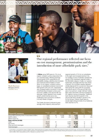 Financial summary
Reported
2015
Net
acquisitions
and disposals
Currency
translation
Organic
growth
Reported
2016
Organic,
constant
currency
growth
%
Reported
growth
%
Group NPR (including share of associates) (US$m) 7,462 43 (1,519) 795 6,781 11 (9)
EBITA1
(US$m) 1,907 8 (423) 216 1,708 11 (10)
EBITA margin (%) 25.6 25.2
Sales volumes (hl 000)
Lager 48,413 41 2,349 50,803 5 5
Soft drinks 34,901 1 2,884 37,786 8 8
Other alcoholic beverages 7,618 (2) 158 7,774 2 2
Total beverages 90,932 40 5,391 96,363 6 6
1
In 2016 before a net exceptional charge of US$422 million, being impairments and related charges of US$508 million arising from Angola and South Sudan, net of the group’s US$86 million
share of a gain recognised as a result of Castel’s operations in Tunisia being reclassiﬁed from an associate to a subsidiary following the acquisition of additional shares (2015: net exceptional
credit of US$45 million, being additional proﬁt on disposal of a business in 2012).
In Africa, group NPR grew by 11% on an
organic, constant currency basis (down 9%
on a reported basis), reﬂecting beverage
volume growth of 6% supported by our
affordability strategy, selective price increases
and continued premiumisation in South
Africa. On an organic, constant currency
basis, our subsidiaries achieved volume and
NPR growth of 8% and 12%, respectively,
with increased topline momentum in the year,
notwithstanding increased currency and
economic volatility in the second half. Our
associate, Castel, delivered more modest
growth, predominantly due to very
challenging macro-economic conditions
in its key market of Angola.
The Castle Lite brand continued to grow
strongly, which helped to drive premium
segment growth of 11% for our subsidiaries
in the region and increased premium mix.
Our strategy of price moderation assisted the
growth in the mainstream segment while in
the affordable category, Impala, our cassava-
based beer, and Eagle were the main drivers
of growth. Our innovation pipeline delivered
double digit growth for our premium ﬂavoured
beer Flying Fish, along with the successful
pan-African launch in the second half of the
year of our premium, single malt beer Carling
Blue Label. Soft drinks volumes increased by
8%, against a strong comparative. Traditional
beer volumes returned to growth in the
second half which resulted in growth of 1%
for the full year. Chibuku Super grew by
double digits driving its share of our traditional
beer volumes to 27%.
Our regional performance reflected our focus
on cost management, premiumisation and the
introduction of more affordable pack sizes.”
Mark Bowman
Managing Director,
SABMiller Africa
23SABMiller plc Annual Report 2016
STRATEGICREPORT
23SABMiller plc Annual Report 2016
 