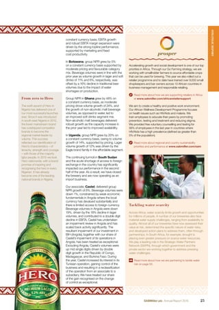 From zero to Hero
The swift ascent of Hero in
Nigeria has delivered one of
our most successful launches
ever. Since it was introduced
in south-east Nigeria in 2012,
the lower mainstream brand
has outstripped competitor
brands to become the
regional market leader by
volume. This success
reﬂected our identiﬁcation of
Hero’s characteristics – of
tenacity, strength and courage
– with those of the majority
Igbo people. In 2015 we took
Hero nationwide, with a brand
promise of inspiring and
recognising the hero in every
Nigerian. It has already
become one of the leading
national brands in Nigeria.
constant currency basis, EBITA growth
and robust EBITA margin expansion were
driven by the strong topline performance,
supported by marketing and ﬁxed
cost productivity.
In Botswana, group NPR grew by 5%
on a constant currency basis supported by
moderate pricing and favourable category
mix. Beverage volumes were in line with the
prior year as volume growth in lager and soft
drinks of 11% and 6%, respectively, was
offset by a 16% decline in traditional beer
volumes due to the impact of water
shortages on production.
Group NPR in Ghana grew by 48% on
a constant currency basis, as moderate
pricing drove volume growth of 24%, and
the growth of non-alcoholic malt beverage
volumes, as opposed to water, led to
an improved soft drinks segment mix.
Non-alcoholic malt beverages delivered
robust growth as the capacity increase in
the prior year led to improved availability.
In Uganda, group NPR grew by 20% on
a constant currency basis, owing to volume
growth of 14%, supported by pricing. Lager
volume growth of 12% was driven by the
Eagle brand family in the affordable segment.
The continuing turmoil in South Sudan
and the acute shortage of access to foreign
exchange in the country has signiﬁcantly
impacted our performance in the second
half of the year. As a result, we have closed
the brewery and are now operating as an
import business.
Our associate, Castel, delivered group
NPR growth of 6%. Beverage volumes were
down 1%, constrained by weak economic
fundamentals in Angola where the local
currency has devalued substantially and
there is limited access to foreign currency.
Beverage volumes in Angola were down
19%, driven by the 18% decline in lager
volumes, and contributed to a double digit
decline in EBITA. Castel has undertaken
an impairment review in Angola and has
scaled back activity signiﬁcantly. The
resultant impairment of our investment in
BIH (Angola), together with our share of
Castel’s impairment of its operations in
Angola, has been treated as exceptional.
Excluding Angola, Castel’s volumes were
up mid single digits driven by double
digit growth in the Republic of Congo,
Madagascar, and Burkina Faso. During
the year, Castel increased its interest in its
Tunisian operation, gaining control of the
business and resulting in a reclassiﬁcation
of the operation from an associate to a
subsidiary. We have treated our share
of the gain recognised on the change
of control as exceptional.
Accelerating growth and social development is one of our top
priorities in Africa. Through our Go Farming strategy, we are
working with smallholder farmers to source affordable crops
that can be used for brewing. This year we also rolled out a
retailer programme and to date have trained over 9,000 small
shopkeepers and bar owners across 13 African countries in
business management and responsible retailing.
Read more about how we are supporting retailers in Africa
at www.sabmiller.com/africaretailersupport
We aim to create a healthy and positive work environment.
Our African Wellness Development Programme focuses
on health issues such as HIV/Aids and malaria. We
train employees to educate their peers by promoting
prevention, testing and treatment and reducing stigma.
We provided free voluntary counselling and testing for
56% of employees in the last year in countries where
HIV/Aids has a high prevalence (deﬁned as greater than
5% of the population).
Read more about regional and country sustainability
priorities and performance at www.sabmiller.com/sam
Tackling water scarcity
Across Africa, water scarcity limits growth and opportunities
for millions of people. A number of our breweries also face
material water supply challenges, ranging from availability to
quality. Almost all of our breweries have now assessed their
value at risk, determined the speciﬁc nature of water risks,
and developed action plans to address them, often through
partnerships. In South Africa, for example, drought is
placing even greater pressure on scarce water resources.
We play a leading role in the Strategic Water Partners
Network (SWPN), through which government and the
private sector are working together to address pressing
water challenges.
Read more about how we are partnering to tackle water
risk on page 50.
STRATEGICREPORT
25SABMiller plc Annual Report 2016
 