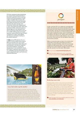 CR Snow maintained national leadership
as a result of being well represented in
the growth segments of the on-premise
channel, with good penetration of night
outlets in targeted cities through a full
portfolio of premium brands, particularly
Snow Brave the World and Snow Draft.
CR Snow also grew strongly in the
off-premise channel with notable growth
in cans. Snow Brave the World, which was
launched in 2008, continued to grow by
double digits and now represents over
20% of CR Snow’s total volume, and over
27% of NPR. EBITA growth and margin
expansion were achieved through focused
management of sales costs together
with reduced overheads in the face of
the industry downturn.
In India, group NPR grew by 7% on a
constant currency basis driven by group
NPR per hl growth of 6% due to price
increases across several states along with
strong growth in the premium segment.
Commercial initiatives, including the
repositioning of core mainstream brands
and Foster’s, supported volume growth of
1%. Proﬁtability improved with growth in the
topline supported by tight cost control and
improved efﬁciencies.
Reducing water risk
Managing water scarcity is a key priority across the region,
particularly in India where demand exceeds supply and
quality is declining. The root of the problem is in agricultural
water use, so, with partners, we have worked with more
than 18,000 farmers beyond our value chain to reduce water
use while increasing productivity and income. We aim to
demonstrate best farming and water management practices
that can be replicated and scaled by others, including
government, to make a meaningful impact on India’s water
scarcity challenge.
Read more about how we are tackling water risk in India at
www.sabmiller.com/indiawater
In India, more than 90% of our sales are in returnable glass
bottles. We previously used industry-standard bottles that
were shared with other brewers and returned through a highly
informal system. We have now introduced patented bottles
that we have the sole right to use. These are designed to use
fewer, lighter materials and to last longer, so have enabled us
to increase re-use rates by 10%, reduce carbon emissions,
and create new incomes for bottle collectors, many of whom
are women. At the same time, this has helped to save costs
and promote our brands.
Millions of consumers enjoy our beers, but a minority drink
irresponsibly, posing risks to themselves and others. In
Australia, we support DrinkWise, which aims to encourage
a healthy and safe drinking culture. In the year its ground-
breaking How to Drink Properly campaign, aimed at 18 to 24
year-olds, reached more than seven million people.
Find out more at www.howtodrinkproperly.com
Read more about regional and country sustainability
priorities and performance at www.sabmiller.com/sam
Lazy Yak wakes up the market
We have gained a larger slice of Australia’s expanding craft beer
segment with the successful launch of Lazy Yak, an easy drinking
variant of our primary Australian craft brand, Fat Yak. The July 2015
introduction of Lazy Yak reﬂects our strategy to drive innovation within
Australia’s craft beer segment. In its ﬁrst six months, Lazy Yak exceeded
all expectations to become our most successful craft launch in Australia.
Its gains did not affect the performance of Fat Yak, which continued to
grow throughout the year in both the on- and off-premise channels, with
volumes up 21%.
STRATEGICREPORT
29SABMiller plc Annual Report 2016
 