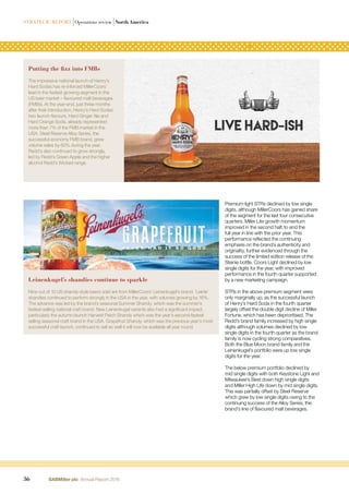 Premium light STRs declined by low single
digits, although MillerCoors has gained share
of the segment for the last four consecutive
quarters. Miller Lite growth momentum
improved in the second half, to end the
full year in line with the prior year. This
performance reﬂected the continuing
emphasis on the brand’s authenticity and
originality, further evidenced through the
success of the limited edition release of the
Steinie bottle. Coors Light declined by low
single digits for the year, with improved
performance in the fourth quarter supported
by a new marketing campaign.
STRs in the above premium segment were
only marginally up, as the successful launch
of Henry’s Hard Soda in the fourth quarter
largely offset the double digit decline of Miller
Fortune, which has been deprioritised. The
Redd’s brand family increased by high single
digits although volumes declined by low
single digits in the fourth quarter as the brand
family is now cycling strong comparatives.
Both the Blue Moon brand family and the
Leinenkugel’s portfolio were up low single
digits for the year.
The below premium portfolio declined by
mid single digits with both Keystone Light and
Milwaukee’s Best down high single digits
and Miller High Life down by mid single digits.
This was partially offset by Steel Reserve
which grew by low single digits owing to the
continuing success of the Alloy Series, the
brand’s line of ﬂavoured malt beverages.
Putting the fizz into FMBs
The impressive national launch of Henry’s
Hard Sodas has re-inforced MillerCoors’
lead in the fastest growing segment in the
US beer market – ﬂavoured malt beverages
(FMBs). At the year-end, just three months
after their introduction, Henry’s Hard Sodas’
two launch ﬂavours, Hard Ginger Ale and
Hard Orange Soda, already represented
more than 7% of the FMB market in the
USA. Steel Reserve Alloy Series, the
successful economy FMB brand, grew
volume sales by 60% during the year.
Redd’s also continued to grow strongly,
led by Redd’s Green Apple and the higher
alcohol Redd’s Wicked range.
Leinenkugel’s shandies continue to sparkle
Nine out of 10 US shandy-style beers sold are from MillerCoors’ Leinenkugel’s brand. ‘Leinie’
shandies continued to perform strongly in the USA in the year, with volumes growing by 16%.
The advance was led by the brand’s seasonal Summer Shandy, which was the summer’s
fastest-selling national craft brand. New Leinenkugel variants also had a signiﬁcant impact,
particularly the autumn launch Harvest Patch Shandy which was the year’s second-fastest
selling seasonal craft brand in the USA. Grapefruit Shandy, which was the previous year’s most
successful craft launch, continued to sell so well it will now be available all year round.
36 SABMiller plc Annual Report 2016
STRATEGIC REPORT |Operations review |North America
 