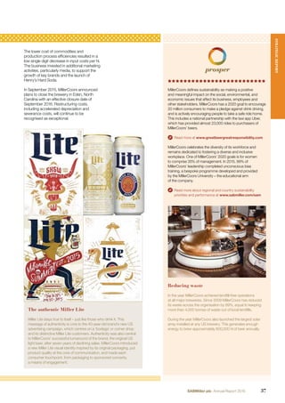 Reducing waste
In the year MillerCoors achieved landﬁll-free operations
at all major breweries. Since 2009 MillerCoors has reduced
its waste across the organisation by 89%, equal to keeping
more than 4,000 tonnes of waste out of local landﬁlls.
During the year MillerCoors also launched the largest solar
array installed at any US brewery. This generates enough
energy to brew approximately 600,000 hl of beer annually.
The lower cost of commodities and
production process efﬁciencies resulted in a
low single digit decrease in input costs per hl.
The business invested in additional marketing
activities, particularly media, to support the
growth of key brands and the launch of
Henry’s Hard Soda.
In September 2015, MillerCoors announced
plans to close the brewery in Eden, North
Carolina with an effective closure date of
September 2016. Restructuring costs,
including accelerated depreciation and
severance costs, will continue to be
recognised as exceptional.
MillerCoors deﬁnes sustainability as making a positive
and meaningful impact on the social, environmental, and
economic issues that affect its business, employees and
other stakeholders. MillerCoors has a 2020 goal to encourage
20 million consumers to make a pledge against drink driving,
and is actively encouraging people to take a safe ride home.
This includes a national partnership with the taxi app Uber,
which has provided almost 23,000 rides to purchasers of
MillerCoors’ beers.
Read more at www.greatbeergreatresponsibility.com
MillerCoors celebrates the diversity of its workforce and
remains dedicated to fostering a diverse and inclusive
workplace. One of MillerCoors’ 2020 goals is for women
to comprise 35% of management. In 2015, 99% of
MillerCoors’ leadership completed unconscious bias
training, a bespoke programme developed and provided
by the MillerCoors University – the educational arm
of the company.
Read more about regional and country sustainability
priorities and performance at www.sabmiller.com/sam
The authentic Miller Lite
Miller Lite stays true to itself – just like those who drink it. This
message of authenticity is core to the 40-year-old brand’s new US
advertising campaign, which centres on a ‘bodega’ or corner shop
and its distinctive Miller Lite customers. Authenticity was also central
to MillerCoors’ successful turnaround of the brand, the original US
light beer, after seven years of declining sales. MillerCoors introduced
a new Miller Lite visual identity inspired by its original packaging, put
product quality at the core of communication, and made each
consumer touchpoint, from packaging to sponsored concerts,
a means of engagement.
STRATEGICREPORT
37SABMiller plc Annual Report 2016
 