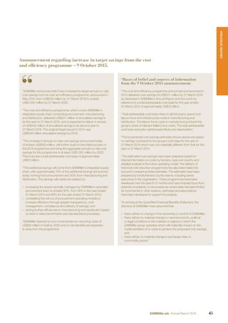 “SABMiller announces that it has increased its target annual run rate
cost savings from its cost and efﬁciency programme, announced in
May 2014, from US$500 million by 31 March 2018 to at least
US$1,050 million by 31 March 2020.
“The cost and efﬁciency programme, which covers SABMiller’s
integrated supply chain comprising procurement, manufacturing
and distribution, delivered US$221 million of annualised savings in
its ﬁrst year to 31 March 2015, and is expected to deliver in excess
of US$430 million of annualised savings in its second year to
31 March 2016. The original target issued in 2014 was
US$500 million annualised savings by 2018.
“The increase in annual run rate cost savings announced today,
of at least US$550 million, will further build on the initial success of
the 2014 programme and bring the aggregate annual run rate cost
savings for this programme to at least US$1,050 million by 2020.
This is across a total addressable cost base of approximately
US$10 billion.
“The additional savings will come from SABMiller’s integrated supply
chain, with approximately 70% of the additional savings announced
today coming from procurement and 30% from manufacturing and
distribution. The savings will mainly be realised by:
– increasing the spend centrally managed by SABMiller’s specialist
procurement team to at least 90%, from 46% in the year ended
31 March 2014 and 69% for the year ended 31 March 2015;
– completing the roll out of procurement operating models to
increase efﬁciency through greater transparency, cost
management, compliance and delivery of savings; and
– driving further efﬁciencies in manufacturing and distribution based
on best in class benchmarks and standardised processes.
“SABMiller expects to incur incremental non-recurring costs of
US$26 million in total by 2020 and no dis-beneﬁts are expected
to arise from the programme.
“Bases of belief and sources of information
from the 9 October 2015 announcement:
“The cost and efﬁciency programme announced and launched in
2014 delivered cost savings of US$221 million by 31 March 2015
as disclosed in SABMiller’s Annual Report and Accounts by
reference to a total addressable cost base for the year ended
31 March 2014 of approximately US$10 billion.
“Total addressable cost base refers to all third party spend and
labour force and infrastructure costs in manufacturing and
distribution. The labour force costs in manufacturing include the
group’s share of relevant MillerCoors costs. The total addressable
cost base excludes capital expenditure and depreciation.
“The incremental cost savings estimates shown above are based
on savings compared to the group’s cost base for the year to
31 March 2015 which was not materially different from that for the
year to 31 March 2014.
“The estimated cost savings have been prepared based on
internal information on costs by function, type and country and
detailed analysis of the future operating model. The delivery of
historical cost reduction programmes has also been taken into
account in preparing these estimates. The estimates have been
prepared by functional and country teams, including senior
executives in the organisation. These programmes have been
developed over the past 6-12 months and have included input from
external consultants. In circumstances where data has been limited
for commercial or other reasons, estimates and assumptions
have been developed to support the analysis.
“In arriving at the Quantiﬁed Financial Beneﬁts Statement, the
directors of SABMiller have assumed that:
– there will be no change in the ownership or control of SABMiller;
– there will be no material change to macroeconomic, political
or legal conditions in the markets or regions in which the
SABMiller group operates which will materially impact on the
implementation of or costs to achieve the proposed cost savings;
and
– there will be no material change in exchange rates or
commodity prices.”
Announcement regarding increase in target savings from the cost
and efficiency programme – 9 October 2015.
STRATEGICREPORT
45SABMiller plc Annual Report 2016
 