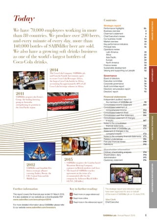 Further information
This report covers the ﬁnancial year ended 31 March 2016.
It is also available on our website as a downloadable PDF
www.sabmiller.com/annualreport2016
For more detailed information about SABMiller please refer
to our website www.sabmiller.com/investors
Key to further reading:
Read more on page referenced
Read more online
Read more in the referenced report
Today
We have 70,000 employees working in more
than 80 countries. We produce over 200 beers,
and every minute of every day, more than
140,000 bottles of SABMiller beer are sold.
We also have a growing soft drinks business
as one of the world’s largest bottlers of
Coca-Cola drinks.
The strategic report and directors’ report
have been approved for and on behalf
of the board of SABMiller plc on 10 June 2016.
Alan Clark
Chief Executive
Contents
Strategic report
Performance highlights Ifc
Business overview 2
Chairman’s statement 4
Chief Executive’s review 6
Our business model 12
Market overview 14
Key performance indicators 15
Principal risks 16
Operations review
Latin America 18
Africa 22
Asia Paciﬁc 26
Europe 30
North America 34
Finance review 38
Sustainable development 48
Valuing and supporting our people 52
Governance
Board of directors 54
Executive committee 56
Corporate governance 58
Audit committee report 70
Directors’ remuneration report 74
Directors’ report 93
Financial statements
Independent auditors’ report to
the members of SABMiller plc 98
Consolidated income statement 103
Consolidated statement of
comprehensive income 104
Consolidated balance sheet 105
Consolidated cash ﬂow statement 106
Consolidated statement of changes
in equity 107
Notes to the consolidated
ﬁnancial statements 108
Balance sheet of SABMiller plc 171
Statement of changes in the
company’s equity 172
Notes to the company ﬁnancial statements 173
Related undertakings 186
Five-year ﬁnancial review 190
Deﬁnitions 192
Shareholder information
Ordinary shareholding analyses 194
Shareholders’ diary 194
Administration 195
Cautionary statement 196
2011
SABMiller acquires the Foster’s
Group, the leading brewing
group in Australia,
strengthening its position in
the Asia Pacific region.
2014
The Coca-Cola Company, SABMiller plc,
and Gutsche Family Investments agree
to create Coca-Cola Beverages Africa,
the largest Coca-Cola bottler in Africa,
accounting for approximately 40% of all
Coca-Cola beverage volumes in Africa.
2012
SABMiller and Anadolu Efes
form a strategic alliance
covering Turkey, Russia, the
CIS, Central Asia and the
Middle East.
2015
– SABMiller acquires the London-based
Meantime Brewing Company,
a pioneer in British modern craft beer.
– The board of SABMiller reaches
agreement on the terms of a
recommended offer for the
company by Anheuser-Busch InBev
SA/NV (AB InBev).
STRATEGICREPORTFINANCIALSTATEMENTSGOVERNANCESHAREHOLDERINFORMATION
1SABMiller plc Annual Report 2016
 