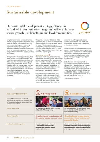 Sustainable development
A thriving world A sociable world
Through Prosper and its five shared
imperatives we aim to tackle the issues that
are most material for our business at a local
and international level.
Shared opportunity We want a thriving world where incomes
and quality of life are growing
We want a sociable world where our beers
are developed, marketed, sold and
consumed responsibly
Shared imperative We will accelerate growth and social
development through our value chains
We will endeavour to make beer the
natural choice for the moderate and
responsible drinker
Our headline 2020 target is to Directly support more than half
a million small enterprises to
enhance their business growth
and family livelihoods
Aim to reach all of our beer consumers
with effective communication campaigns,
and partnerships to encourage moderate
and responsible beer consumption
Our sustainable development strategy, Prosper, is
embedded in our business strategy and will enable us to
secure growth that benefits us and local communities.
The year saw two ground-breaking global
agreements that will shape the development
agenda for years to come: the United Nations
launched 17 Sustainable Development
Goals (SDGs), and world leaders committed
to tackle climate change at COP21 in Paris.
Through Prosper, we can make a meaningful
contribution to these goals.
A thriving world
Businesses create jobs, develop markets,
and stimulate economic growth. Yet too many
people – especially women – are excluded
from the positive impact of economic growth.
The SDGs seek to tackle poverty, but also
broaden the concept of development to
encompass the provision of decent work,
enterprise development, women’s
empowerment, and reduced inequality.
One of the most powerful contributions
we make to these goals is through direct
and indirect employment, and through the
value we generate in our operations, our
value chain, and local economies. In the
year we generated US$21,640 million of
economic value through our business
activities, most of which was distributed
to employees, shareholders, governments,
and local communities.
Small- and medium-sized enterprises (SMEs)
account for nearly 70% of global employment1
.
The SDGs also emphasise the critical role that
these small businesses play in creating jobs
and economic growth, especially in areas
of high unemployment, poverty, and poor
social mobility.
SABMiller buys from or sells directly to
approximately 1.5 million small businesses
worldwide. Our business relies on the ability
of suppliers, farmers, distributors, and
retailers to survive, grow, and prosper with us.
That is why we have committed to support
over 500,000 of these small businesses to
enhance their growth and livelihoods. So far,
we have reached over 175,000.
1
International Trade Centre 2015.
Long-term commercial success demands
that we play a positive role in the communities
where we operate. This means supporting
jobs and stimulating growth, promoting
responsible alcohol consumption, and
stewarding water and other natural resources.
When our business prospers, communities
prosper. When communities prosper, so does
our business.
Through our ﬁve shared imperatives outlined
below, we aim to tackle the issues that are
most material for our business at a local and
global level. The imperatives give us global
focus and alignment, while allowing local
markets to respond to local needs. They are
‘shared’ because we can only tackle joint
risks in partnership with those who also face
them. By working together with local
communities, suppliers, governments,
consumers and beyond, we can create
value for all.
Our shared imperatives
48 SABMiller plc Annual Report 2016
STRATEGIC REPORT
 