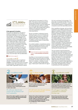 A fair approach to taxation
Our fourth Our Approach to Tax report is
published alongside this Annual Report,
and shares information on our tax payments
and principles. The total taxes borne and
collected this year by the SABMiller group,
including our share of taxes paid by our US
joint venture amounted to US$9,507 million
(2015: US$10,639 million). These include
excise, corporate, and transactional taxes,
and taxes borne by employees. Of this total,
68% was paid in developing countries.
The corporate tax charge for the year was
US$1,152 million (2015: US$1,273 million),
and our effective tax rate was 26.3% (2015:
26.0%). We support moves towards greater
tax transparency and are actively working to
share more information with key stakeholders.
Read more on page 42
A sociable world
Harmful drinking is an issue of signiﬁcant
concern – to governments, society, and
SABMiller. It is an issue that we are committed
to helping tackle. We support the aim of the
World Health Organization (WHO) to reduce
harmful alcohol consumption by 10% by
2025. This is also an area of focus for the
Sustainable Development Goals (SDGs).
We recognise too that consumer preferences
and values have been shifting to a greater
focus on health. Beer brings people together,
adding to the enjoyment of life, but we
must work proactively to meet all of
these expectations.
We are committed to addressing harmful
drinking through a mix of commercial and
programmatic interventions, coupled with
targeted regulatory interventions that we
will support or seek out as effective ways
to address particular types of irresponsible
and harmful drinking.
Our publicly available, comprehensive policies
help our employees and partners to meet our
demanding standards for producing and
marketing our products to encourage
responsible consumption.
Read more about our alcohol responsibility
policies at www.sabmiller.com/alcohol-
policy
Our Policy on Commercial Communication
(POCC) governs how and where we market
our brands. The POCC states that we will not
direct our marketing – including on social
media – to people under the legal drinking
age, or feature paid models below the age of
A resilient world A clean world A productive world
We want a resilient world where our
business, local communities and
ecosystems share uninterrupted access
to safe, clean water
We want a clean world where nothing
goes to waste and emissions are
dramatically lower
We want a productive world where land is
used responsibly, food supply is secure,
biodiversity is protected and brewing crops
can be accessed at reasonable prices
We will secure shared water
resources for our business and
local communities
We will create value through reducing
waste and carbon emissions
We will support responsible,
sustainable use of land for
brewing crops
Secure the water supplies we share with
local communities through partnerships
to tackle shared water risks
Reduce the carbon footprint per hectolitre
across our value chain by 25%1
, including
by 50% within our breweries, by 25%
across our packaging and by 25% across
our refrigeration carbon footprint
Ensure the sourcing of our crops
measurably improves both food
security and resource productivity
25 in any commercial communication. The
policy also incorporates the Beer, Wine and
Spirits Producers’ Commitments – a set of 10
commitments adopted by 12 global alcohol
companies to promote responsible practices.
All our operating companies, with very limited
exceptions in our smallest businesses, have a
sales and marketing compliance committee
(SMCC), which is mandated to ensure that any
proposed marketing materials comply with
the POCC, and with local laws and national
self-regulatory requirements. The SMCC has
the power to reject, or demand changes to,
any material that fails to comply. As at 31
March 2016, the SMCCs of almost three
quarters of our businesses involved non-
industry participation, including independent
chairs or independent audits of their work.
As at 31 March 2016, 70% of employees
worldwide had received alcohol responsibility
training within the past three years.
The root causes of harmful drinking are
complex and vary widely between countries
and cultures. More than 160 tailored local
programmes for reducing harmful alcohol use
bring to life our principles and comprehensive
policies. We believe in a multi-stakeholder
approach, and in almost every case we
collaborate with local partners, including
governments, non-governmental organisations,
civil society groups and public bodies such
as the police. We believe that by working
in partnership with other organisations
175,000+small businesses supported to
date across our value chain.
1
Against a 2010 base.
STRATEGICREPORT
49SABMiller plc Annual Report 2016
 