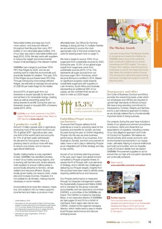 Returnable bottles and kegs are much
more carbon- and resource-efﬁcient
throughout their lifecycle than cans, PET
bottles or non-returnable glass bottles. 51%
of our beer was sold in returnable bottles and
kegs (2015: 53%). We also work with suppliers
to reduce the weight and environmental
impact of all packaging in the relevant market.
SABMiller has a target to purchase 100%
HFC-free fridges by 2020, and we are
working hard to make this economically and
practically feasible for retailers. This year, 20%
of the fridges we purchased were HFC-free.
Through introducing more energy-efﬁcient
fridges, we estimate an average annual saving
of US$106 per trade fridge for the retailer.
Around 97% of spent grain from our
breweries is reused typically by farmers for
animal feed or for renewable energy, creating
value as well as preventing waste from
being diverted to landﬁll. During the year our
breweries reused or recycled 89% of brewery
waste (2015: 90%).
SABMiller is an ‘A list’ performer in the CDP’s
Carbon Performance Leaders Index. Read our
CDP reports at www.cdp.net
A productive world
Around 1.3 billion people work in agriculture,
producing most of the world’s food but just
3% of global GDP3
. Agriculture also uses
one-third of the world’s land and accounts
for 70% of all fresh water withdrawals.1
As demand for food grows, there is a
pressing need to produce more with less,
to reduce crop losses, and to improve
agricultural livelihoods.
Quality malting barley is a key ingredient
of beer. SABMiller has identiﬁed priorities
in each of our barley sourcing regions, and
is working with farmers and, where relevant,
malt suppliers to ensure malting barley is
economically attractive to farmers, climate
resilient and resource efﬁcient. Buying
locally-grown barley can reduce costs, create
jobs and increase incomes. However, it is
not suitable for all climates, making imports
necessary in some markets.
Incorporating local crops like cassava, maize,
rice, and sorghum into our beers supports
local farmers and helps us produce more
affordable beer. Our Africa Go Farming
strategy is doing just that. In multiple markets
we are working to source the most
appropriate crop in the local context to be
used for brewing (read more on page 7).
We have a target to source 100% of our
sugarcane from sustainable sources by 2020.
During the year, 15.3%2
of our global sugar
supply from sugarcane came from
sustainable sources (2015: 5.1%). This
represents all sugar sourced from our
Azunosa sugar mill in Honduras, which
became Bonsucro-certiﬁed in 2014. Based
on signiﬁcant progress made towards
sustainable sugarcane with suppliers in
Latin America, South Africa and Australia
representing an additional 59% of our
supply, we are conﬁdent that we are on
track to meet our 2020 target.
15.3%2
of sugar sourced from sugarcane
meeting sustainable standards.
Embedding Prosper across
our business
To ensure that Prosper delivers its full
potential as a route to unlocking value for the
business and beneﬁts for society, we have
focused during the year on further integrating
Prosper into the way we drive business
performance. All parts of our business, from
Australia to Zambia, and from procurement to
sales, have a role to play in delivering Prosper
as an integrated part of their strategy and day-
to-day activity.
As part of our business planning process,
in the year, each region and global function
completed a Prosper progress review, to
assess the ﬁt of Prosper with core elements
of strategy, and to identify key challenges in
delivering our Prosper targets. Insights from
this process have been used to identify areas
requiring additional focus and resource.
Our Prosper performance is measured
through our bespoke management system,
the Sustainability Assessment Matrix (SAM)
and is overseen by the group corporate
accountability and risk assurance committee
(CARAC), a committee of the SABMiller plc
board. The CARAC is chaired by Dambisa
Moyo, a non-executive director of SABMiller
plc (see pages 54 and 55 for a full list of
members). Each region also has its own
CARAC, chaired by the regional managing
director, which meets twice a year to review
local Prosper performance and discuss
emerging issues.
1
United Nations, 2016.
2
Information for the year ended 31 March 2016 has been
subject to limited assurance by PricewaterhouseCoopers
LLP. For further details of the assurance provided see
the independent assurance report on pages 36 and 37
of the Sustainable Development Report 2016.
3
International Labor Organization, 2016 and
World Bank, 2014.
Transparency and ethics
Our Code of Business Conduct and Ethics
provides the overarching basis under which
our employees and ofﬁcers are required to
uphold high standards of ethical conduct.
We have a long-standing commitment to
transparency, honesty, integrity and fairness,
and to a zero tolerance approach to bribery,
as we strongly believe this is a fundamentally
important tenet of doing business.
Our projects during this year have included a
review of our global procurement procedures
to enhance, clarify and streamline our
expectations of suppliers, including a review
of our due diligence approach and Code
of Conduct for Suppliers. We believe we
should actively drive social, economic and
environmental improvements in our supply
chain, ultimately helping to improve livelihoods
and build communities, and our Supplier
Code of Conduct details how we expect
SABMiller Procurement suppliers to act to
ensure that our high anti-corruption standards
are continually achieved.
Read more at
www.sabmiller.com/anti-corruption
Further reports
Find out more about our sustainable
development performance in our Sustainable
Development Report 2016 and our tax
payments and principles in Our Approach
to Tax report.
The Mackay Awards
Last year we launched The Mackay Awards
to recognise and reward the initiatives by
SABMiller teams around the world that
best contribute to delivering our shared
imperatives and 2020 targets. This year a
Prosper Pitch category was introduced for
employees to submit new ideas that would
help deliver the ambitions behind Prosper.
The winning entry will receive seed funding
and senior management support to put the
idea into action.
Sustainable
Development Report
2016
SABMiller plc
1
Our Approach to Tax
2016
SABMiller plc
STRATEGICREPORT
51SABMiller plc Annual Report 2016
 