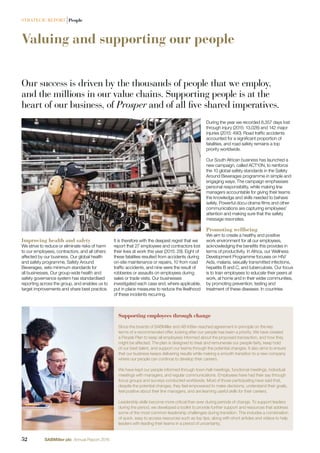 Valuing and supporting our people
Our success is driven by the thousands of people that we employ,
and the millions in our value chains. Supporting people is at the
heart of our business, of Prosper and of all five shared imperatives.
Improving health and safety
We strive to reduce or eliminate risks of harm
to our employees, contractors, and all others
affected by our business. Our global health
and safety programme, Safety Around
Beverages, sets minimum standards for
all businesses. Our group-wide health and
safety governance system has standardised
reporting across the group, and enables us to
target improvements and share best practice.
During the year we recorded 8,357 days lost
through injury (2015: 13,028) and 142 major
injuries (2015: 490). Road trafﬁc accidents
accounted for a signiﬁcant proportion of
fatalities, and road safety remains a top
priority worldwide.
Our South African business has launched a
new campaign, called ACT10N, to reinforce
the 10 global safety standards in the Safety
Around Beverages programme in simple and
engaging ways. The campaign emphasises
personal responsibility, while making line
managers accountable for giving their teams
the knowledge and skills needed to behave
safely. Powerful docu-drama ﬁlms and other
communications are capturing employees’
attention and making sure that the safety
message resonates.
Promoting wellbeing
We aim to create a healthy and positive
work environment for all our employees,
acknowledging the beneﬁts this provides in
terms of productivity. In Africa, our Wellness
Development Programme focuses on HIV/
Aids, malaria, sexually transmitted infections,
hepatitis B and C, and tuberculosis. Our focus
is to train employees to educate their peers at
work, at home and in their wider communities,
by promoting prevention, testing and
treatment of these diseases. In countries
Supporting employees through change
Since the boards of SABMiller and AB InBev reached agreement in principle on the key
terms of a recommended offer, looking after our people has been a priority. We have created
a People Plan to keep all employees informed about the proposed transaction, and how they
might be affected. The plan is designed to treat and remunerate our people fairly, keep hold
of our best talent, and support our teams through the potential changes. It also aims to ensure
that our business keeps delivering results while making a smooth transition to a new company
where our people can continue to develop their careers.
We have kept our people informed through town-hall meetings, functional meetings, individual
meetings with managers, and regular communications. Employees have had their say through
focus groups and surveys conducted worldwide. Most of those participating have said that,
despite the potential changes, they feel empowered to make decisions, understand their goals,
feel positive about their line managers, and are learning useful skills for their careers.
Leadership skills become more critical than ever during periods of change. To support leaders
during the period, we developed a toolkit to provide further support and resources that address
some of the most common leadership challenges during transition. This includes a combination
of quick, easy to access resources such as top tips, along with short articles and videos to help
leaders with leading their teams in a period of uncertainty.
It is therefore with the deepest regret that we
report that 27 employees and contractors lost
their lives at work this year (2015: 29). Eight of
these fatalities resulted from accidents during
on-site maintenance or repairs, 10 from road
trafﬁc accidents, and nine were the result of
robberies or assaults on employees during
sales or trade visits. Our businesses
investigated each case and, where applicable,
put in place measures to reduce the likelihood
of these incidents recurring.
52 SABMiller plc Annual Report 2016
STRATEGIC REPORT |People
 