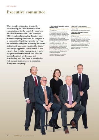 GOVERNANCE
Executive committee
3.
9.
4.
2.
8.
3.
9.
4.
2.
8.
The executive committee (excom) is
appointed by the Chief Executive after
consultation with the board. It comprises
the Chief Executive, the Chief Financial
Officer, regional managing directors and
directors of group functions. Its purpose is
to support the Chief Executive in carrying
out the duties delegated to him by the board.
In that context, excom executes the strategy
and budget approved by the board. It also
ensures that regular management reports
are presented to the board, that effective
internal controls are in place and
functioning, and that there is an effective
risk management process in operation
throughout the group.
1. Mark Bowman – Managing Director,
SABMiller Africa
Appointed to the executive committee:
1 October 2007
Mark was appointed Managing Director
of SABMiller Africa in 2007 and has been
instrumental in developing SABMiller’s beer
and soft drinks operations on the African
continent. Following the consolidation of
SABMiller’s South Africa beverage
business and Africa division into one region
for management purposes, he became
Managing Director of the enlarged
SABMiller Africa region on 1 July 2014.
He joined The South African Breweries
Limited (SAB Ltd) in 1993 and has held
various senior positions in the group
including Managing Director of Kompania
Piwowarska S.A., Managing Director of ABI
(the soft drinks division of SAB Ltd) and
Chairman of Appletiser.
He is an independent non-executive
director of Tiger Brands Limited.
2. Alan Clark – Chief Executive
Appointed to the executive committee:
1 October 2000
Alan’s biography can be found on page 54.
3. Sue Clark – Managing Director,
SABMiller Europe
Appointed to the executive committee:
10 February 2003
Sue was appointed Managing Director,
SABMiller Europe in June 2012. She joined
SABMiller in 2003 as Corporate Affairs
Director. Before this, she held a number
of senior roles in UK companies, including
that of Director of Corporate Affairs for
Railtrack Group and Scottish Power plc.
She is an independent non-executive
director of Britvic plc.
56 SABMiller plc Annual Report 2016
 