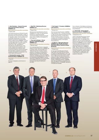 10.
7.
6.
1.
5.
4. John Davidson – General Counsel
and Corporate Affairs Director,
SABMiller plc
Appointed to the executive committee:
1 August 2006
John joined the group as General Counsel
and Group Company Secretary in 2006. In
November 2014 he assumed responsibility
for regulatory affairs, communications and
sustainable development, and is now
General Counsel and Corporate Affairs
Director. Before joining SABMiller, he spent
his entire legal career at Lovells, a leading
international law ﬁrm, where he was a
partner from 1991, specialising in
international corporate ﬁnance, cross
border mergers and acquisitions, and
corporate governance advisory work.
He was the Chairman of the GC100 group
(the association of general counsel and
company secretaries of companies in the
FTSE 100) for 2010 and 2011.
5. Domenic De Lorenzo – Chief
Financial Ofﬁcer, SABMiller plc
Appointed to the executive committee:
1 July 2011
Domenic’s biography can be found on
page 54.
6. Nick Fell – Marketing Director,
SABMiller plc
Appointed to the executive committee:
1 August 2006
Nick was appointed Marketing Director,
SABMiller plc in 2006. He has extensive
experience in developing global
commercial strategy and previously held
senior roles in Cadbury Schweppes Plc
and Diageo plc.
7. Tony van Kralingen – Group
Director: Integrated Supply,
SABMiller plc
Appointed to the executive committee:
1 February 2003
Tony was appointed Director: Integrated
Supply & Human Resources, SABMiller plc
in October 2008. He joined SAB Ltd in
1982 and has held a number of senior
positions in the group, including that of
Chairman and Chief Executive Ofﬁcer,
Plze ský Prazdroj a.s. and, most recently,
Chairman and Managing Director: SAB Ltd.
He relinquished responsibility for human
resources in September 2015 and remains
accountable for group procurement,
technical, planning and distribution
and R&D.
8. Karl Lippert – President, SABMiller
Latin America
Appointed to the executive committee:
1 January 2011
Karl was appointed President, SABMiller
Latin America in 2011. He joined the group
in 1992 and has extensive experience in the
global brewing industry. He has held a
number of senior positions in the group
including that of President of Bavaria S.A.
and Managing Director of Kompania
Piwowarska S.A.
9. Ari Mervis – Managing Director,
SABMiller Asia Paciﬁc and Chief
Executive Ofﬁcer, Carlton & United
Breweries
Appointed to the executive committee:
1 October 2007
Ari was appointed Managing Director,
Asia Paciﬁc and Chief Executive Ofﬁcer
of Carlton & United Breweries in 2011. He
joined ABI, the soft drinks division of SAB
Ltd, in 1989 and has held various senior
positions in sales, marketing, ﬁnance and
general management. He has held the
position of Managing Director, SABMiller
Asia, Managing Director of Appletiser and
Managing Director of SABMiller operations
in Russia and Australia.
He is a director of the Melbourne Business
School, and Chairman of China Resources
Snow Breweries.
10. Johann Nel – Group Human
Resources Director, SABMiller plc
Appointed to the executive committee:
14 September 2015
Johann was appointed Group Human
Resources Director, SABMiller plc in
September 2015. He originally joined
SAB Ltd in 1997 as Human Resources
Director and was Group Human Resources
Director for SABMiller plc and a member
of the executive committee from 2002
until his retirement from the group in
2008. After retiring from SABMiller in
2008, Johann continued consulting and
lecturing in the areas of human resources,
change management, global strategy
and leadership in collaboration with
a wide variety of organisations and
academic institutions.
10.
7.
6.
1.
5.
j g p
his entire legal career at Lovells, a leading
international law ﬁrm, where he was a
partner from 1991, specialising in
international corporate ﬁnance, cross
border mergers and acquisitions, and
corporate governance advisory work.
He was the Chairman of the GC100 group
(the association of general counsel and
company secretaries of companies in the
FTSFTSE 1E 100)00) fofor 2r 2010010 anand 2d 2011011.
5. Domenic De Lorenzo – Chief
Financial Ofﬁcer, SABMiller plc
Appointed to the executive committee:
1 July 2011
Domenic’s biography can be found on
page 54.
Director: Integrated Supply,
SABMiller plc
Appointed to the executive committee:
1 February 2003
Tony was appointed Director: Integrated
Supply & Human Resources, SABMiller plc
in October 2008. He joined SAB Ltd in
1982 and has held a number of senior
positions in the group, including that of
ChChaiirman dand ChChi fief EExecutitiv Oe Ofﬁfﬁcer,
Plze ský Prazdroj a.s. and, most recently,
Chairman and Managing Director: SAB Ltd.
He relinquished responsibility for human
resources in September 2015 and remains
accountable for group procurement,
technical, planning and distribution
and R&D.
9. Ari Mervis – Managing Director,
SABMiller Asia Paciﬁc and Chief
Executive Ofﬁcer, Carlton & United
Breweries
Appointed to the executive committee:
1 October 2007
Ari was appointed Managing Director,
Asia Paciﬁc and Chief Executive Ofﬁcer
fof CCarltlto &n & UUnitited Bd Brew ieries iin 20120111. HHe
joined ABI, the soft drinks division of SAB
Ltd, in 1989 and has held various senior
positions in sales, marketing, ﬁnance and
general management. He has held the
position of Managing Director, SABMiller
Asia, Managing Director of Appletiser and
Managing Director of SABMiller operations
in Russia and Australia.
Director and was Grou
Director for SABMiller
of the executive comm
until his retirement from
2008. After retiring fro
2008, Johann continu
lecturing in the areas o
change management,
and leadership in colla
a wide varietyy of orggan
academic institutions.
GOVERNANCE
57SABMiller plc Annual Report 2016
 